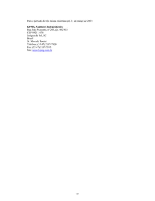 Para o período de três meses encerrado em 31 de março de 2007:
KPMG Auditores Independentes
Rua João Marcatto, nº 260, cjs. 402/403
CEP 89251-670
Jarágua do Sul, SC
Brasil
Sr. Marcelo Tonini
Telefone: (55 47) 2107-7800
Fax: (55 47) 2107-7815
Site: www.kpmg.com.br
57
 