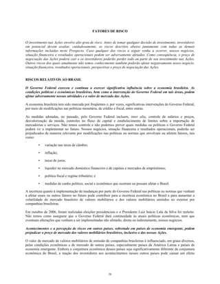 FATORES DE RISCO
O investimento nas Ações envolve alto grau de risco. Antes de tomar qualquer decisão de investimento, investidores
em potencial devem avaliar, cuidadosamente, os riscos descritos abaixo juntamente com todas as demais
informações incluídas neste Prospecto. Caso qualquer dos riscos a seguir venha a ocorrer, nossos negócios,
situação financeira e resultados operacionais podem ser adversamente afetados. Como conseqüência, o preço de
negociação das Ações poderá cair e os investidores poderão perder todo ou parte de seu investimento nas Ações.
Outros riscos dos quais atualmente não temos conhecimento também poderão afetar negativamente nosso negócio,
situação financeira, resultados operacionais, perspectivas e preço de negociação das Ações.
RISCOS RELATIVOS AO BRASIL
O Governo Federal exerceu e continua a exercer significativa influência sobre a economia brasileira. As
condições políticas e econômicas brasileiras, bem como a intervenção do Governo Federal em tais áreas, podem
afetar adversamente nossas atividades e o valor de mercado das Ações.
A economia brasileira tem sido marcada por freqüentes e, por vezes, significativas intervenções do Governo Federal,
por meio de modificações nas políticas monetária, de crédito e fiscal, entre outras.
As medidas adotadas, no passado, pelo Governo Federal incluem, inter alia, controle de salários e preços,
desvalorização da moeda, controles no fluxo de capital e estabelecimento de limites sobre a importação de
mercadorias e serviços. Não temos controle e não podemos prever quais medidas ou políticas o Governo Federal
poderá vir a implementar no futuro. Nossos negócios, situação financeira e resultados operacionais, poderão ser
prejudicados de maneira relevante por modificações nas políticas ou normas que envolvam ou afetem fatores, tais
como:
• variação nas taxas de câmbio;
• inflação;
• taxas de juros;
• liquidez no mercado doméstico financeiro e de capitais e mercados de empréstimos;
• política fiscal e regime tributário; e
• medidas de cunho político, social e econômico que ocorram ou possam afetar o Brasil.
A incerteza quanto à implementação de mudanças por parte do Governo Federal nas políticas ou normas que venham
a afetar esses ou outros fatores no futuro pode contribuir para a incerteza econômica no Brasil e para aumentar a
volatilidade do mercado brasileiro de valores mobiliários e dos valores mobiliários emitidos no exterior por
companhias brasileiras.
Em outubro de 2006, foram realizadas eleições presidenciais e o Presidente Luiz Inácio Lula da Silva foi reeleito.
Não temos como assegurar que o Governo Federal dará continuidade às atuais políticas econômicas, nem que
eventuais alterações que venham a ser implementadas não afetarão, direta ou indiretamente, nossos negócios.
Acontecimentos e a percepção de riscos em outros países, sobretudo em países de economia emergente, podem
prejudicar o preço de mercado dos valores mobiliários brasileiros, inclusive o das nossas Ações.
O valor de mercado de valores mobiliários de emissão de companhias brasileiras é influenciado, em graus diversos,
pelas condições econômicas e de mercado de outros países, especialmente países da América Latina e países de
economia emergente. Embora a conjuntura econômica desses países seja significativamente diferente da conjuntura
econômica do Brasil, a reação dos investidores aos acontecimentos nesses outros países pode causar um efeito
58
 