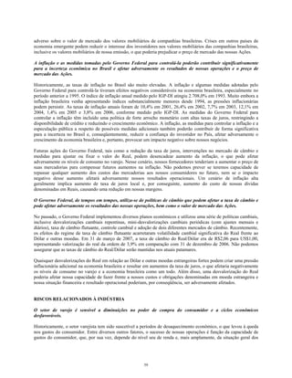 adverso sobre o valor de mercado dos valores mobiliários de companhias brasileiras. Crises em outros países de
economia emergente podem reduzir o interesse dos investidores nos valores mobiliários das companhias brasileiras,
inclusive os valores mobiliários de nossa emissão, o que poderia prejudicar o preço de mercado das nossas Ações.
A inflação e as medidas tomadas pelo Governo Federal para controlá-la poderão contribuir significativamente
para a incerteza econômica no Brasil e afetar adversamente os resultados de nossas operações e o preço de
mercado das Ações.
Historicamente, as taxas de inflação no Brasil são muito elevadas. A inflação e algumas medidas adotadas pelo
Governo Federal para controlá-la tiveram efeitos negativos consideráveis na economia brasileira, especialmente no
período anterior a 1995. O índice de inflação anual medido pelo IGP-DI atingiu 2.708,0% em 1993. Muito embora a
inflação brasileira venha apresentando índices substancialmente menores desde 1994, as pressões inflacionárias
podem persistir. As taxas de inflação anuais foram de 10,4% em 2001, 26,4% em 2002, 7,7% em 2003, 12,1% em
2004, 1,4% em 2005 e 3,8% em 2006, conforme medido pelo IGP-DI. As medidas do Governo Federal para
controlar a inflação têm incluído uma política de forte arrocho monetário com altas taxas de juros, restringindo a
disponibilidade de crédito e reduzindo o crescimento econômico. A inflação, as medidas para controlar a inflação e a
especulação pública a respeito de possíveis medidas adicionais também poderão contribuir de forma significativa
para a incerteza no Brasil e, conseqüentemente, reduzir a confiança do investidor no País, afetar adversamente o
crescimento da economia brasileira e, portanto, provocar um impacto negativo sobre nossos negócios.
Futuras ações do Governo Federal, tais como a redução da taxa de juros, intervenções no mercado de câmbio e
medidas para ajustar ou fixar o valor do Real, podem desencadear aumento da inflação, o que pode afetar
adversamente os níveis de consumo no varejo. Nesse cenário, nossos fornecedores tenderiam a aumentar o preço de
suas mercadorias para compensar futuros aumentos na inflação. Não podemos prever se teremos capacidade de
repassar qualquer aumento dos custos das mercadorias aos nossos consumidores no futuro, nem se o impacto
negativo desse aumento afetará adversamente nossos resultados operacionais. Um cenário de inflação alta
geralmente implica aumento de taxa de juros local e, por conseguinte, aumento do custo de nossas dívidas
denominadas em Reais, causando uma redução em nossas margens.
O Governo Federal, de tempos em tempos, utiliza-se de políticas de câmbio que podem afetar a taxa de câmbio e
pode afetar adversamente os resultados das nossas operações, bem como o valor de mercado das Ações.
No passado, o Governo Federal implementou diversos planos econômicos e utilizou uma série de políticas cambiais,
inclusive desvalorizações cambiais repentinas, mini-desvalorizações cambiais periódicas (com ajustes mensais e
diários), taxa de câmbio flutuante, controle cambial e adoção de dois diferentes mercados de câmbio. Recentemente,
os efeitos do regime de taxa de câmbio flutuante acarretaram volatilidade cambial significativa do Real frente ao
Dólar e outras moedas. Em 31 de março de 2007, a taxa de câmbio do Real/Dólar era de R$2,06 para US$1,00,
representando valorização do real da ordem de 3,9% em comparação com 31 de dezembro de 2006. Não podemos
assegurar que as taxas de câmbio do Real/Dólar serão mantidas nos atuais patamares.
Quaisquer desvalorizações do Real em relação ao Dólar e outras moedas estrangeiras fortes podem criar uma pressão
inflacionária adicional na economia brasileira e resultar em aumentos da taxa de juros, o que afetaria negativamente
os níveis de consumo no varejo e a economia brasileira como um todo. Além disso, uma desvalorização do Real
poderia afetar nossa capacidade de fazer frente a nossos custos e obrigações denominadas em moeda estrangeira e
nossa situação financeira e resultado operacional poderiam, por conseqüência, ser adversamente afetados.
RISCOS RELACIONADOS À INDÚSTRIA
O setor de varejo é sensível a diminuições no poder de compra do consumidor e a ciclos econômicos
desfavoráveis.
Historicamente, o setor varejista tem sido suscetível a períodos de desaquecimento econômico, o que levou à queda
nos gastos do consumidor. Entre diversos outros fatores, o sucesso de nossas operações é função da capacidade de
gastos do consumidor, que, por sua vez, depende do nível seu de renda e, mais amplamente, da situação geral dos
59
 