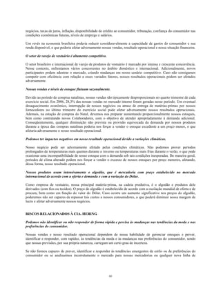 negócios, taxas de juros, inflação, disponibilidade de crédito ao consumidor, tributação, confiança do consumidor nas
condições econômicas futuras, níveis de emprego e salários.
Um revés na economia brasileira poderia reduzir consideravelmente a capacidade de gastos do consumidor e sua
renda disponível, o que poderia afetar adversamente nossas vendas, resultado operacional e nossa situação financeira.
O setor de varejo de vestuário é altamente competitivo.
O setor brasileiro e internacional de varejo de produtos de vestuário é marcado por intensa e crescente concorrência.
Nesse contexto, enfrentamos vários concorrentes no âmbito doméstico e internacional. Adicionalmente, novos
participantes podem adentrar o mercado, criando mudanças em nosso cenário competitivo. Caso não consigamos
competir com eficiência com relação a esses variados fatores, nossos resultados operacionais podem ser afetados
adversamente.
Nossas vendas e níveis de estoque flutuam sazonalmente.
Devido ao período de compras natalinas, nossas vendas são tipicamente desproporcionais no quarto trimestre de cada
exercício social. Em 2006, 28,3% das nossas vendas no mercado interno foram geradas nesse período. Um eventual
desaquecimento econômico, interrupção de nossos negócios ou atraso de entrega de matérias-primas por nossos
fornecedores no último trimestre do exercício social pode afetar adversamente nossos resultados operacionais.
Ademais, na estação de compras do Natal, devemos nos preparar aumentando proporcionalmente nossos estoques,
bem como contratando novos Colaboradores, com o objetivo de atender apropriadamente à demanda adicional.
Conseqüentemente, qualquer diminuição não prevista ou previsão equivocada da demanda por nossos produtos
durante a época das compras natalinas poderia nos forçar a vender o estoque excedente a um preço menor, o que
afetaria adversamente o nosso resultado operacional.
Podemos ter impactos negativos em nosso resultado operacional devido a variações climáticas.
Nosso negócio pode ser adversamente afetado pelas condições climáticas. Não podemos prever períodos
prolongados de temperaturas mais quentes durante o inverno ou temperaturas mais frias durante o verão, o que pode
ocasionar uma incompatibilidade de nosso estoque com a demanda sob tais condições inesperadas. De maneira geral,
períodos de clima alterado podem nos forçar a vender o excesso de nossos estoques por preço menores, afetando,
dessa forma, nosso resultado operacional.
Nossos produtos usam intensivamente o algodão, que é mercadoria com preço estabelecido no mercado
internacional de acordo com a oferta e demanda e com a variação do Dólar.
Como empresa de vestuário, nossa principal matéria-prima, na cadeia produtiva, é o algodão e produtos dele
derivados (com fios ou tecidos). O preço do algodão é estabelecido de acordo com a oscilação mundial de oferta e de
procura, bem como em função do valor do Dólar. Caso ocorra um aumento significativo nos preços do algodão,
poderemos não ser capazes de repassar tais custos a nossos consumidores, o que poderá diminuir nossa margem de
lucro e afetar adversamente nossos negócios.
RISCOS RELACIONADOS À CIA. HERING
Podemos não identificar ou não responder de forma rápida e precisa às mudanças nas tendências da moda e nas
preferências do consumidor.
Nossas vendas e nosso resultado operacional dependem de nossa habilidade de gerenciar estoques e prever,
identificar e responder, com rapidez, às tendências da moda e às mudanças nas preferências do consumidor, sendo
que nossas previsões, por sua própria natureza, carregam um certo grau de incerteza.
Se não formos capazes de prever, identificar e responder às tendências emergentes de estilo ou de preferências do
consumidor ou se analisarmos incorretamente o mercado para nossas mercadorias ou qualquer nova linha de
60
 