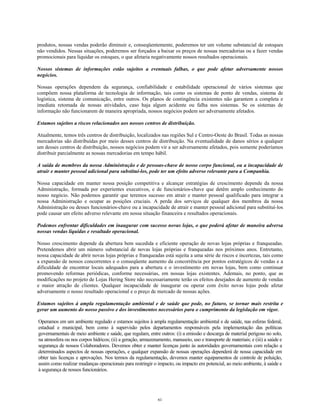 produtos, nossas vendas poderão diminuir e, conseqüentemente, poderemos ter um volume substancial de estoques
não vendidos. Nessas situações, poderemos ser forçados a baixar os preços de nossas mercadorias ou a fazer vendas
promocionais para liquidar os estoques, o que afetaria negativamente nossos resultados operacionais.
Nossos sistemas de informações estão sujeitos a eventuais falhas, o que pode afetar adversamente nossos
negócios.
Nossas operações dependem da segurança, confiabilidade e estabilidade operacional de vários sistemas que
compõem nossa plataforma de tecnologia de informação, tais como os sistemas de ponto de vendas, sistema de
logística, sistema de comunicação, entre outros. Os planos de contingência existentes não garantem a completa e
imediata retomada de nossas atividades, caso haja algum acidente ou falha nos sistemas. Se os sistemas de
informação não funcionarem de maneira apropriada, nossos negócios podem ser adversamente afetados.
Estamos sujeitos a riscos relacionados aos nossos centros de distribuição.
Atualmente, temos três centros de distribuição, localizados nas regiões Sul e Centro-Oeste do Brasil. Todas as nossas
mercadorias são distribuídas por meio desses centros de distribuição. Na eventualidade de danos sérios a qualquer
um desses centros de distribuição, nossos negócios podem vir a ser adversamente afetados, pois somente poderíamos
distribuir parcialmente as nossas mercadorias em tempo hábil.
A saída de membros da nossa Administração e de pessoas-chave de nosso corpo funcional, ou a incapacidade de
atrair e manter pessoal adicional para substituí-los, pode ter um efeito adverso relevante para a Companhia.
Nossa capacidade em manter nossa posição competitiva e alcançar estratégias de crescimento depende da nossa
Administração, formada por experientes executivos, e de funcionários-chave que detêm amplo conhecimento do
nosso negócio. Não podemos garantir que teremos sucesso em atrair e manter pessoal qualificado para integrar a
nossa Administração e ocupar as posições cruciais. A perda dos serviços de qualquer dos membros da nossa
Administração ou desses funcionários-chave ou a incapacidade de atrair e manter pessoal adicional para substituí-los
pode causar um efeito adverso relevante em nossa situação financeira e resultados operacionais.
Podemos enfrentar dificuldades em inaugurar com sucesso novas lojas, o que poderá afetar de maneira adversa
nossas vendas líquidas e resultado operacional.
Nosso crescimento depende da abertura bem sucedida e eficiente operação de novas lojas próprias e franqueadas.
Pretendemos abrir um número substancial de novas lojas próprias e franqueadas nos próximos anos. Entretanto,
nossa capacidade de abrir novas lojas próprias e franqueadas está sujeita a uma série de riscos e incertezas, tais como
a expansão de nossos concorrentes e o conseqüente aumento da concorrência por pontos estratégicos de vendas e a
dificuldade de encontrar locais adequados para a abertura e o investimento em novas lojas, bem como continuar
promovendo reformas periódicas, conforme necessárias, em nossas lojas existentes. Ademais, no ponto, que as
modificações no projeto de Lojas Hering Store não necessariamente terão os efeitos desejados de aumento de vendas
e maior atração de clientes. Qualquer incapacidade de inaugurar ou operar com êxito novas lojas pode afetar
adversamente o nosso resultado operacional e o preço de mercado de nossas ações.
Estamos sujeitos à ampla regulamentação ambiental e de saúde que pode, no futuro, se tornar mais restrita e
gerar um aumento do nosso passivo e dos investimentos necessários para o cumprimento da legislação em vigor.
Operamos em um ambiente regulado e estamos sujeitos à ampla regulamentação ambiental e de saúde, nas esferas federal,
estadual e municipal, bem como à supervisão pelos departamentos responsáveis pela implementação das políticas
governamentais de meio ambiente e saúde, que regulam, entre outros: (i) a emissão e descarga de material perigoso no solo,
na atmosfera ou nos corpos hídricos; (ii) a geração, armazenamento, manuseio, uso e transporte de materiais; e (iii) a saúde e
segurança de nossos Colaboradores. Devemos obter e manter licenças junto às autoridades governamentais com relação a
determinados aspectos de nossas operações, e qualquer expansão de nossas operações dependerá de nossa capacidade em
obter tais licenças e aprovações. Nos termos da regulamentação, devemos manter equipamentos de controle de poluição,
assim como realizar mudanças operacionais para restringir o impacto, ou impacto em potencial, ao meio ambiente, à saúde e
à segurança de nossos funcionários.
61
 