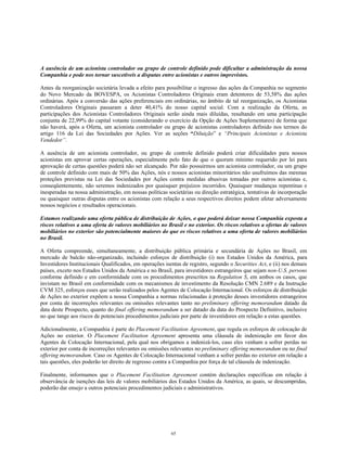 A ausência de um acionista controlador ou grupo de controle definido pode dificultar a administração da nossa
Companhia e pode nos tornar suscetíveis a disputas entre acionistas e outros imprevistos.
Antes da reorganização societária levada a efeito para possibilitar o ingresso das ações da Companhia no segmento
do Novo Mercado da BOVESPA, os Acionistas Controladores Originais eram detentores de 53,58% das ações
ordinárias. Após a conversão das ações preferenciais em ordinárias, no âmbito de tal reorganização, os Acionistas
Controladores Originais passaram a deter 40,41% do nosso capital social. Com a realização da Oferta, as
participações dos Acionistas Controladores Originais serão ainda mais diluídas, resultando em uma participação
conjunta de 22,99% do capital votante (considerando o exercício da Opção de Ações Suplementares) de forma que
não haverá, após a Oferta, um acionista controlador ou grupo de acionistas controladores definido nos termos do
artigo 116 da Lei das Sociedades por Ações. Ver as seções “Diluição” e “Principais Acionistas e Acionista
Vendedor”.
A ausência de um acionista controlador, ou grupo de controle definido poderá criar dificuldades para nossos
acionistas em aprovar certas operações, especialmente pelo fato de que o quorum mínimo requerido por lei para
aprovação de certas questões poderá não ser alcançado. Por não possuirmos um acionista controlador, ou um grupo
de controle definido com mais de 50% das Ações, nós e nossos acionistas minoritários não usufruímos das mesmas
proteções previstas na Lei das Sociedades por Ações contra medidas abusivas tomadas por outros acionistas e,
conseqüentemente, não seremos indenizados por quaisquer prejuízos incorridos. Quaisquer mudanças repentinas e
inesperadas na nossa administração, em nossas políticas societárias ou direção estratégica, tentativas de incorporação
ou quaisquer outras disputas entre os acionistas com relação a seus respectivos direitos podem afetar adversamente
nossos negócios e resultados operacionais.
Estamos realizando uma oferta pública de distribuição de Ações, o que poderá deixar nossa Companhia exposta a
riscos relativos a uma oferta de valores mobiliários no Brasil e no exterior. Os riscos relativos a ofertas de valores
mobiliários no exterior são potencialmente maiores do que os riscos relativos a uma oferta de valores mobiliários
no Brasil.
A Oferta compreende, simultaneamente, a distribuição pública primária e secundária de Ações no Brasil, em
mercado de balcão não-organizado, incluindo esforços de distribuição (i) nos Estados Unidos da América, para
Investidores Institucionais Qualificados, em operações isentas de registro, segundo o Securities Act, e (ii) nos demais
países, exceto nos Estados Unidos da América e no Brasil, para investidores estrangeiros que sejam non-U.S. persons
conforme definido e em conformidade com os procedimentos prescritos na Regulation S, em ambos os casos, que
invistam no Brasil em conformidade com os mecanismos de investimento da Resolução CMN 2.689 e da Instrução
CVM 325, esforços esses que serão realizados pelos Agentes de Colocação Internacional. Os esforços de distribuição
de Ações no exterior expõem a nossa Companhia a normas relacionadas à proteção desses investidores estrangeiros
por conta de incorreções relevantes ou omissões relevantes tanto no preliminary offering memorandum datado da
data deste Prospecto, quanto do final offering memorandum a ser datado da data do Prospecto Definitivo, inclusive
no que tange aos riscos de potenciais procedimentos judiciais por parte de investidores em relação a estas questões.
Adicionalmente, a Companhia é parte do Placement Facilitation Agreement, que regula os esforços de colocação de
Ações no exterior. O Placement Facilitation Agreement apresenta uma cláusula de indenização em favor dos
Agentes de Colocação Internacional, pela qual nos obrigamos a indenizá-los, caso eles venham a sofrer perdas no
exterior por conta de incorreções relevantes ou omissões relevantes no preliminary offering memorandum ou no final
offering memorandum. Caso os Agentes de Colocação Internacional venham a sofrer perdas no exterior em relação a
tais questões, eles poderão ter direito de regresso contra a Companhia por força de tal cláusula de indenização.
Finalmente, informamos que o Placement Facilitation Agreement contém declarações específicas em relação à
observância de isenções das leis de valores mobiliários dos Estados Unidos da América, as quais, se descumpridas,
poderão dar ensejo a outros potenciais procedimentos judiciais e administrativos.
65
 