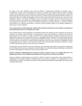 Em cada um dos casos indicados acima, processos judiciais e administrativos poderão ser iniciados contra a
Companhia no exterior. Esses procedimentos no exterior, em especial nos Estados Unidos da América, poderão
envolver valores substanciais, em decorrência do critério utilizado nos Estados Unidos da América para o cálculo das
indenizações devidas nestes processos. Além disso, devido ao sistema processual dos Estados Unidos da América, as
partes envolvidas em um litígio são obrigadas a arcar com altos custos na fase inicial do processo, o que faz com que
companhias sujeitas a tais processos tenham de arcar com despesas relevantes, ainda que fique provado que o
preliminary offering memorandum não continha qualquer incorreção ou omissão relevante. A eventual condenação
da Companhia em um processo no exterior em relação a incorreções ou omissões relevantes no preliminary offering
memorandum ou no offering memorandum, se envolver valores elevados, poderá ter um impacto significativo e
adverso para a nossa Companhia.
Nosso Estatuto Social contém disposições estabelecendo mecanismo de proteção contra tentativas de aquisição de
lote substancial das Ações em circulação no mercado.
Nosso Estatuto Social contém disposições que dificultam tentativas de aquisição de lote substancial das Ações em
circulação no mercado, visando dificultar a concentração das Ações em circulação no mercado nas mãos de um
grupo pequeno de investidores, de modo a promover base acionária dispersa. Qualquer acionista que, direta ou
indiretamente, adquirir ou se tornar titular de Ações, em quantidade igual ou superior a 20% do total de Ações, estará
obrigado a realizar uma oferta pública de aquisição da totalidade das Ações, nos termos da regulamentação aplicável,
no prazo máximo de sessenta dias a contar da data de aquisição ou do evento que resultou na titularidade de Ações
em quantidade igual ou superior a 20% do total de Ações. Essa limitação poderá inviabilizar, dificultar ou atrasar
eventuais operações que possam ser do interesse dos investidores.
As disposições de nosso Estatuto Social que estabelecem esse mecanismo de proteção contra tentativas de aquisição
de lote substancial das Ações em circulação no mercado podem ser modificadas mediante deliberação assemblear de
acionistas representando no mínimo dois terços do nosso capital social.
Estamos estudando a implementação de um plano de opção de compra de ações. Se o aludido plano vier a ser
implementado, poderá ocorrer diluição da participação dos acionistas que investirem nesta Oferta.
Estamos estudando a implementação de um plano de opção de compra de ações pelos nossos administradores e
empregados, não existindo, atualmente, definição quanto aos seus termos e condições. Se o aludido plano vier a ser
implementado, o exercício das opções de compra de ações poderá ensejar diluição da participação dos acionistas que
investirem nesta Oferta.
66
 