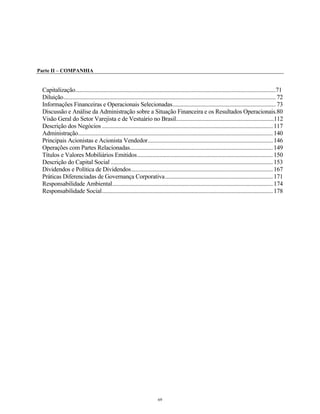 Parte II – COMPANHIA
Capitalização........................................................................................................................................71
Diluição................................................................................................................................................72
Informações Financeiras e Operacionais Selecionadas......................................................................73
Discussão e Análise da Administração sobre a Situação Financeira e os Resultados Operacionais.80
Visão Geral do Setor Varejista e de Vestuário no Brasil...................................................................112
Descrição dos Negócios ....................................................................................................................117
Administração....................................................................................................................................140
Principais Acionistas e Acionista Vendedor.....................................................................................146
Operações com Partes Relacionadas.................................................................................................149
Títulos e Valores Mobiliários Emitidos............................................................................................150
Descrição do Capital Social ..............................................................................................................153
Dividendos e Política de Dividendos................................................................................................167
Práticas Diferenciadas de Governança Corporativa.........................................................................171
Responsabilidade Ambiental.............................................................................................................174
Responsabilidade Social....................................................................................................................178
69
 