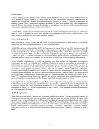 Nossas marcas
A marca “Hering” é nossa principal e mais rentável marca, responsável por 59,5% da receita bruta de vendas em
2006. Segundo a Pesquisa Synovate, é conhecida por 87,6% dos consumidores brasileiros, sendo sinônimo de
categoria, por exemplo, em camisetas. Associada ao vestuário “esportivo” e “casual” e valorizada pela qualidade do
produto, a marca “Hering” possui ampla aceitação nas Classes A, B e C e em qualquer faixa etária, especialmente
acima de 20 anos. Os produtos da marca são ofertados ao mercado por meio de seis coleções anuais, desenhadas
internamente, seguindo a tendência mundial do fast fashion.
A marca “PUC”, reconhecida como marca de alta qualidade de vestuário infantil para ocasiões especiais, é a 4ª maior
marca na Classe A, em termos de receita bruta, segundo a Pesquisa Synovate. Por sua vez, a marca “dzarm.” é uma
marca jeanswear para o público jovem, principalmente feminino.
Nossa estrutura de varejo
Nossa estrutura de varejo é formada por dois canais de venda complementares: as lojas próprias e franqueadas,
constituídas pela Rede Hering Store e Rede PUC, e o Varejo Multimarcas.
A Rede Hering Store, responsável por 46,3% do faturamento da marca “Hering” em 2006, está presente em 20
Estados por meio de uma rede de 151 lojas próprias e franqueadas (ou o equivalente a 19.617m2
), das quais 78 estão
localizadas no Estado de São Paulo, responsável por um terço do PIB em 2006. A Rede PUC, responsável por 37,8%
do faturamento da marca “PUC” em 2006, está presente em 16 Estados, por meio de 39 lojas (ou o equivalente a
1.809m2
), das quais 21 lojas estão localizadas no Estado de São Paulo. A rede conta com lojas de diferentes formatos
(shopping centers e lojas de rua) e tamanhos, que são definidos de acordo com as características do mercado local.
Temos utilizado, principalmente, o modelo de franquias, com lojas geridas por franqueados, rigorosamente
selecionados, que pode ser replicado com agilidade, eficiência de custos e proximidade ao consumidor. A
uniformidade e a consistência da experiência de compras perante o consumidor são garantidas por meio do
desenvolvimento centralizado, pela administração da Companhia, de todos os padrões do ponto de venda (variedade
de produtos, preços, projeto arquitetônico, vitrines, disposição de produtos, material publicitário, embalagens,
banners, entre outros) e da adaptação desses produtos às especificidades dos mercados locais. Mantemos um diálogo
constante com os franqueados, por meio do Conselho de Franquias e outros canais informais, o que permite a troca
de experiências e o aprimoramento das decisões relativas à operação das lojas. Do total de Lojas Hering Store e
Lojas PUC, nove Lojas Hering Store e uma Loja PUC são próprias, normalmente lojas modelo, de maior tamanho,
cujas operações fazemos questão de controlar, dada sua importância para a construção da marca.
Em complemento às Lojas Hering Store e Lojas PUC, os nossos produtos estão presentes em aproximadamente
8.800 pontos de venda, por meio de Lojas Multimarcas, o que aumenta a capilaridade da nossa distribuição em todo
o território nacional. O Varejo Multimarcas representa 53,7% do faturamento da marca “Hering”, 62,2% do
faturamento da marca “PUC” e 100% do faturamento da marca “dzarm.”. Esses pontos são atendidos por uma equipe
de 196 representantes de vendas.
Modelo de suprimentos
Nosso modelo de suprimentos “make-or-buy” combina a produção própria com a compra de produtos acabados de
fornecedores externos, nacionais ou internacionais, sendo que as etapas do processo produtivo de menor valor
agregado podem ser terceirizadas. Esse modelo propicia agilidade de resposta às necessidades do mercado, a baixo
custo, sempre mantendo o controle sobre o padrão de qualidade. Nossas atividades produtivas estão concentradas,
principalmente, no Município de Blumenau, no Estado de Santa Catarina, onde são realizados trabalhos de malharia,
talharia, beneficiamento e acabamento (bordado, estamparia, lavanderia e embalagens). Mantemos, também,
operações de confecção em outros municípios do Estado de Santa Catarina e nos Estados do Rio Grande do Norte e
Goiás.
81
 