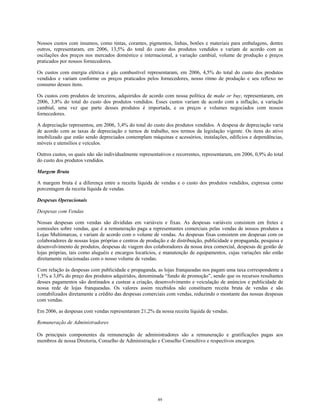 Nossos custos com insumos, como tintas, corantes, pigmentos, linhas, botões e materiais para embalagens, dentre
outros, representaram, em 2006, 13,5% do total do custo dos produtos vendidos e variam de acordo com as
oscilações dos preços nos mercados doméstico e internacional, a variação cambial, volume de produção e preços
praticados por nossos fornecedores.
Os custos com energia elétrica e gás combustível representaram, em 2006, 4,5% do total do custo dos produtos
vendidos e variam conforme os preços praticados pelos fornecedores, nosso ritmo de produção e seu reflexo no
consumo desses itens.
Os custos com produtos de terceiros, adquiridos de acordo com nossa política de make or buy, representaram, em
2006, 3,8% do total do custo dos produtos vendidos. Esses custos variam de acordo com a inflação, a variação
cambial, uma vez que parte desses produtos é importada, e os preços e volumes negociados com nossos
fornecedores.
A depreciação representou, em 2006, 3,4% do total do custo dos produtos vendidos. A despesa de depreciação varia
de acordo com as taxas de depreciação e turnos de trabalho, nos termos da legislação vigente. Os itens do ativo
imobilizado que estão sendo depreciados contemplam máquinas e acessórios, instalações, edifícios e dependências,
móveis e utensílios e veículos.
Outros custos, os quais não são individualmente representativos e recorrentes, representaram, em 2006, 0,9% do total
do custo dos produtos vendidos.
Margem Bruta
A margem bruta é a diferença entre a receita líquida de vendas e o custo dos produtos vendidos, expressa como
porcentagem da receita líquida de vendas.
Despesas Operacionais
Despesas com Vendas
Nossas despesas com vendas são divididas em variáveis e fixas. As despesas variáveis consistem em fretes e
comissões sobre vendas, que é a remuneração paga a representantes comerciais pelas vendas de nossos produtos a
Lojas Multimarcas, e variam de acordo com o volume de vendas. As despesas fixas consistem em despesas com os
colaboradores de nossas lojas próprias e centros de produção e de distribuição, publicidade e propaganda, pesquisa e
desenvolvimento de produtos, despesas de viagem dos colaboradores da nossa área comercial, despesas de gestão de
lojas próprias, tais como aluguéis e encargos locatícios, e manutenção de equipamentos, cujas variações não estão
diretamente relacionadas com o nosso volume de vendas.
Com relação às despesas com publicidade e propaganda, as lojas franqueadas nos pagam uma taxa correspondente a
1,5% a 3,0% do preço dos produtos adquiridos, denominada “fundo de promoção”, sendo que os recursos resultantes
desses pagamentos são destinados a custear a criação, desenvolvimento e veiculação de anúncios e publicidade de
nossa rede de lojas franqueadas. Os valores assim recebidos não constituem receita bruta de vendas e são
contabilizados diretamente a crédito das despesas comerciais com vendas, reduzindo o montante das nossas despesas
com vendas.
Em 2006, as despesas com vendas representaram 21,2% da nossa receita líquida de vendas.
Remuneração de Administradores
Os principais componentes da remuneração de administradores são a remuneração e gratificações pagas aos
membros de nossa Diretoria, Conselho de Administração e Conselho Consultivo e respectivos encargos.
89
 