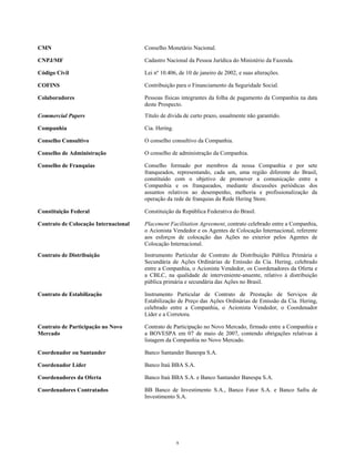 CMN Conselho Monetário Nacional.
CNPJ/MF Cadastro Nacional da Pessoa Jurídica do Ministério da Fazenda.
Código Civil Lei nº 10.406, de 10 de janeiro de 2002, e suas alterações.
COFINS Contribuição para o Financiamento da Seguridade Social.
Colaboradores Pessoas físicas integrantes da folha de pagamento da Companhia na data
deste Prospecto.
Commercial Papers Título de dívida de curto prazo, usualmente não garantido.
Companhia Cia. Hering.
Conselho Consultivo O conselho consultivo da Companhia.
Conselho de Administração O conselho de administração da Companhia.
Conselho de Franquias Conselho formado por membros da nossa Companhia e por sete
franqueados, representando, cada um, uma região diferente do Brasil,
constituído com o objetivo de promover a comunicação entre a
Companhia e os franqueados, mediante discussões periódicas dos
assuntos relativos ao desempenho, melhoria e profissionalização da
operação da rede de franquias da Rede Hering Store.
Constituição Federal Constituição da República Federativa do Brasil.
Contrato de Colocação Internacional Placement Facilitation Agreement, contrato celebrado entre a Companhia,
o Acionista Vendedor e os Agentes de Colocação Internacional, referente
aos esforços de colocação das Ações no exterior pelos Agentes de
Colocação Internacional.
Contrato de Distribuição Instrumento Particular de Contrato de Distribuição Pública Primária e
Secundária de Ações Ordinárias de Emissão da Cia. Hering, celebrado
entre a Companhia, o Acionista Vendedor, os Coordenadores da Oferta e
a CBLC, na qualidade de interveniente-anuente, relativo à distribuição
pública primária e secundária das Ações no Brasil.
Contrato de Estabilização Instrumento Particular de Contrato de Prestação de Serviços de
Estabilização de Preço das Ações Ordinárias de Emissão da Cia. Hering,
celebrado entre a Companhia, o Acionista Vendedor, o Coordenador
Líder e a Corretora.
Contrato de Participação no Novo
Mercado
Contrato de Participação no Novo Mercado, firmado entre a Companhia e
a BOVESPA em 07 de maio de 2007, contendo obrigações relativas à
listagem da Companhia no Novo Mercado.
Coordenador ou Santander Banco Santander Banespa S.A.
Coordenador Líder Banco Itaú BBA S.A.
Coordenadores da Oferta Banco Itaú BBA S.A. e Banco Santander Banespa S.A.
Coordenadores Contratados BB Banco de Investimento S.A., Banco Fator S.A. e Banco Safra de
Investimento S.A.
9
 