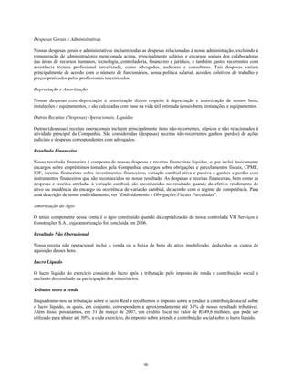 Despesas Gerais e Administrativas
Nossas despesas gerais e administrativas incluem todas as despesas relacionadas à nossa administração, excluindo a
remuneração de administradores mencionada acima, principalmente salários e encargos sociais dos colaboradores
das áreas de recursos humanos, tecnologia, controladoria, financeiro e jurídico, e também gastos recorrentes com
assistência técnica profissional terceirizada, como advogados, auditores e consultores. Tais despesas variam
principalmente de acordo com o número de funcionários, nossa política salarial, acordos coletivos de trabalho e
preços praticados pelos profissionais terceirizados.
Depreciação e Amortização
Nossas despesas com depreciação e amortização dizem respeito à depreciação e amortização de nossos bens,
instalações e equipamentos, e são calculadas com base na vida útil estimada desses bens, instalações e equipamentos.
Outras Receitas (Despesas) Operacionais, Líquidas
Outras (despesas) receitas operacionais incluem principalmente itens não-recorrentes, atípicos e não relacionados à
atividade principal da Companhia. São consideradas (despesas) receitas não-recorrentes ganhos (perdas) de ações
judiciais e despesas correspondentes com advogados.
Resultado Financeiro
Nosso resultado financeiro é composto de nossas despesas e receitas financeiras líquidas, o que inclui basicamente
encargos sobre empréstimos tomados pela Companhia, encargos sobre obrigações e parcelamentos fiscais, CPMF,
IOF, receitas financeiras sobre investimentos financeiros, variação cambial ativa e passiva e ganhos e perdas com
instrumentos financeiros que são reconhecidos no nosso resultado. As despesas e receitas financeiras, bem como as
despesas e receitas atreladas à variação cambial, são reconhecidas no resultado quando do efetivo rendimento do
ativo ou incidência do encargo ou ocorrência de variação cambial, de acordo com o regime de competência. Para
uma descrição de nosso endividamento, ver “Endividamento e Obrigações Fiscais Parceladas”.
Amortização do Ágio
O único componente dessa conta é o ágio constituído quando da capitalização da nossa controlada VH Serviços e
Construções S.A., cuja amortização foi concluída em 2006.
Resultado Não Operacional
Nossa receita não operacional inclui a venda ou a baixa de bens do ativo imobilizado, deduzidos os custos de
aquisição desses bens.
Lucro Líquido
O lucro líquido do exercício consiste do lucro após a tributação pelo imposto de renda e contribuição social e
exclusão do resultado da participação dos minoritários.
Tributos sobre a renda
Enquadramo-nos na tributação sobre o lucro Real e recolhemos o imposto sobre a renda e a contribuição social sobre
o lucro líquido, os quais, em conjunto, correspondem a aproximadamente até 34% de nosso resultado tributável.
Além disso, possuíamos, em 31 de março de 2007, um crédito fiscal no valor de R$49,6 milhões, que pode ser
utilizado para abater até 30%, a cada exercício, do imposto sobre a renda e contribuição social sobre o lucro líquido.
90
 