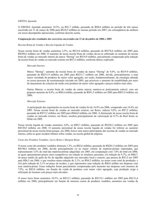 EBITDA Ajustado
O EBITDA Ajustado aumentou 19,3%, ou R$1,7 milhão, passando de R$8,8 milhões no período de três meses
encerrado em 31 de março de 2006 para R$10,5 milhões no mesmo período em 2007, em conseqüência da melhora
em nosso desempenho operacional, conforme descrito acima.
Comparação dos resultados dos exercícios encerrados em 31 de dezembro de 2006 e 2005
Receita Bruta de Vendas e Receita Líquida de Vendas
Nossa receita bruta de vendas aumentou 3,5%, ou R$13,0 milhões, passando de R$376,6 milhões em 2005 para
R$389,6 milhões em 2006. O aumento de nossa receita bruta de vendas deveu-se sobretudo ao aumento da receita
bruta de vendas ao mercado interno da marca “Hering” em R$19,9 milhões, parcialmente compensado pela redução
da receita bruta de vendas ao mercado externo em R$7,2 milhões, conforme abaixo explicado:
Mercado Interno:
Marca “Hering”: aumento da receita bruta de vendas da marca “Hering” de 9,4%, ou R$19,9 milhões,
passando de R$211,9 milhões em 2005 para R$231,7 milhões em 2006, devido, principalmente, a uma
maior variedade de produtos de maior valor agregado, em razão, fundamentalmente, da estratégia adotada
no nosso processo de reestruturação iniciado em 2005, que priorizou o aumento da rentabilidade por meio
do lançamento de coleções de moda com produtos de maior valor agregado e preços médios mais altos.
Outras Marcas: a receita bruta de vendas de outras marcas manteve-se praticamente estável, com um
pequeno aumento de 0,4%, ou R$0,4 milhão, passando de R$91,5 milhões em 2005 para R$91,9 milhões em
2006.
Mercado Externo:
A participação das exportações na receita bruta de vendas foi de 16,9% em 2006, comparado com 19,4% em
2005. Nossa receita bruta de vendas ao mercado externo, em Reais, reduziu 9,8%, ou R$7,2 milhões,
passando de R$73,2 milhões em 2005 para R$66,0 milhões em 2006. A diminuição de nossa receita bruta de
vendas ao mercado externo, em Reais, resultou principalmente da valorização de 8,7% do Real frente ao
Dólar em 2005.
Nossa receita líquida de vendas aumentou 3,0%, ou R$9,7 milhões, passando de R$320,3 milhões em 2005 para
R$330,0 milhões em 2006. O aumento percentual da nossa receita líquida de vendas foi inferior ao aumento
percentual da nossa receita bruta porque, em 2006, houve uma maior participação das receitas de vendas ao mercado
interno, sobre as quais incidem tributos sobre vendas, na receita global da empresa.
Custo dos Produtos Vendidos, Lucro Bruto e Margem Bruta
O nosso custo dos produtos vendidos diminuiu 1,3%, ou R$2,6 milhões, passando de R$201,2 milhões em 2005 para
R$198,6 milhões em 2006, devido principalmente (i) ao maior volume de matérias-primas importadas, que
representaram 3,5% do total das matérias-primas adquiridas em 2005, em comparação com 7,0% do total em 2006,
as quais apresentaram preços mais competitivos em relação às similares nacionais, (ii) redução de 9,7%, ou R$0,7,
do preço médio do quilo do fio de algodão adquirido nos mercados local e externo, que passou de R$7,2 em 2005
para R$6,5 em 2006, o que resultou numa redução de 2,1%, ou R$4,2 milhões, no nosso custo total de produção, e
(iii) pela redução de 5,1% no preço de tecidos, o que representou uma redução de R$0,6 milhão nas despesas com
essa matéria-prima. Essas reduções foram parcialmente compensadas pelo aumento nas despesas com insumos de
7,9%, ou R$2,0 milhões, em função da venda de produtos com maior valor agregado, cuja produção exige a
utilização de insumos com preços mais elevados.
O nosso lucro bruto aumentou 10,3%, ou R$12,3 milhões, passando de R$119,1 milhões em 2005 para R$131,4
milhões em 2006, principalmente em função de menores custos de produtos vendidos, aumentos nas vendas de
96
 