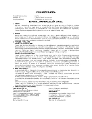 EDUCACIÓN BÁSICA
Duración de estudios            : 5 años
Bachiller en                    : Ciencias de la Educación.
Título Profesional              : Licenciado en Educación
                        Especialidad Educación Inicial
1. VISIÓN
   Ser una carrera líder en la formación profesional de docentes en Educación Inicial, críticos,
   innovadores y creativos para generar conocimientos científicos, tecnológicos, humanísticos y
   pedagógicos, para contribuir al desarrollo de una educación de calidad con equidad y
   consecuentemente lograr la transformación social de la Región y del país.

2. MISIÓN
    Somos una carrera formadora de profesionales con calidad, dentro del marco de la excelencia
    académica acorde con los avances científicos, tecnológicos, pedagógicos y con principios
    éticos; para actuar con responsabilidad social en la solución de los problemas y la promoción del
    desarrollo sostenible a nivel local, regional y nacional.
3. PERFIL DEL POSTULANTE
    3.1 DESARROLLO PERSONAL:
    Poseer una elevada autoestima y virtudes como la solidaridad, tolerancia, empatía y asertividad.
    Capacidad de comunicación y expresión adecuada a la edad de los niños. Facilidad para
    relacionarse positivamente con las personas: Padres de familia, colegas o profesionales de otros
    campos. Cultiva en forma pertinente principios, valores éticos, sociales y democráticos.
    Demuestran habilidades para el desarrollo del liderazgo y el trabajo en equipo.
    3.2 DESARROLLO PROFESIONAL:
    Poseer un gran respeto por la vida y un profundo amor por los niños. Alta vocación de servicio
    para trabajar con niños, padres de familia y comunidad. Capacidad para desarrollar liderazgo,
    creatividad, innovación, sentido lúdico y buen humor. Habilidad para el dominio y manejo del
    lenguaje informático y de un segundo idioma. Aptitudes y condiciones para desarrollar el
    pensamiento lógico para la resolución de problemas cotidianos. Sensibilidad por el arte: la
    danza, la música, el teatro y la literatura. Vocación autodidactica para desarrollar un
    pensamiento polivalente para responder con éxito a los retos y desafíos de la carrera. Contar
    con condiciones básicas para la investigación científica.
4. MERCADO LABORAL:
    La Licenciada (o) en Educación Inicial, puede desempeñarse en cargos de alta dirección en
    instituciones y/o Programas Educativas, Institutos Superiores Pedagógicos.
    Docencia en Instituciones Educativas: Cunas, Jardines de Infancia particulares, públicas,
    municipales y organizaciones comunitarias.
    Podrá asesorar académicamente, formar y dirigir su propia institución educativa.
    Promotora de acciones innovadoras de carácter educativo en ONGs y otras dependencias del
    área.
    Docencia en la Educación Superior Universitaria, no universitaria y la investigación.
    Diseña y elabora materiales didácticos y productos para niños que le permitirá instituir PYMES en
    la rama y otros según sus potencialidades innovadores y creativas.
5. ESPECIALIZACIÓN Y POSTGRADO
ESPECIALIZACIÓN EN:                                       Educación Básica Alternativa
Problemas de Desarrollo y aprendizaje                     Idioma Extranjero
Administración Educativa                                  MAESTRÍA EN:
Educación Especial Tecnología Educativa                   Investigación e innovación Pedagógica
PROGRAMA DE SEGUNDA ESPECIALIDAD                          Investigación y Docencia Superior
Educación Productiva                                      Gestión y Planeamiento Educativo
Informática                                               DOCTORADO EN:
Comunicación integral                                     Ciencias de la Educación
 
