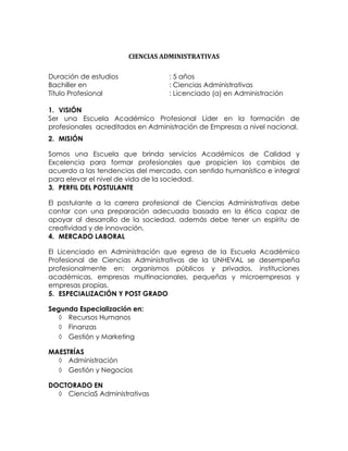 CIENCIAS ADMINISTRATIVAS

Duración de estudios               : 5 años
Bachiller en                       : Ciencias Administrativas
Título Profesional                 : Licenciado (a) en Administración

1. VISIÓN
Ser una Escuela Académico Profesional Líder en la formación de
profesionales acreditados en Administración de Empresas a nivel nacional.
2. MISIÓN

Somos una Escuela que brinda servicios Académicos de Calidad y
Excelencia para formar profesionales que propicien los cambios de
acuerdo a las tendencias del mercado, con sentido humanístico e integral
para elevar el nivel de vida de la sociedad.
3. PERFIL DEL POSTULANTE

El postulante a la carrera profesional de Ciencias Administrativas debe
contar con una preparación adecuada basada en la ética capaz de
apoyar al desarrollo de la sociedad, además debe tener un espíritu de
creatividad y de innovación.
4. MERCADO LABORAL

El Licenciado en Administración que egresa de la Escuela Académico
Profesional de Ciencias Administrativas de la UNHEVAL se desempeña
profesionalmente en: organismos públicos y privados, instituciones
académicas, empresas multinacionales, pequeñas y microempresas y
empresas propias.
5. ESPECIALIZACIÓN Y POST GRADO

Segunda Especialización en:
    Recursos Humanos
    Finanzas
    Gestión y Marketing

MAESTRÍAS
   Administración
   Gestión y Negocios

DOCTORADO EN
   CienciaS Administrativas
 