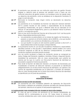 Art. 16º   El postulante que procede de una institución educativa de gestión Privada
           pagase su derecho para el examen de admisión como si fuera de una
           institución educativa de gestión estatal y se inscribiese como tal, pierde todos
           sus derechos de postulante, como se establece en la disposición transitoria. El
           pago no será devuelto.
Art. 17º   Efectuada la inscripción, bajo ningún motivo se devolverán los derechos
           abonados.
Art. 18º   Los postulantes en la modalidad de Examen de Selección General Admisión
           2011-II, podrán hacerlo en dos carreras o especialidades de las Escuelas
           Académico Profesionales, de igual o diferente área de las indicadas en el
           Artículo 12° del presente Reglamento, para lo cual deberán indicar la primera
           opción y una segunda opción.
Art. 19º   Para el caso de la Facultad de Ciencias de la Educación E.A.P. de Educación
           Básica, Especialidad de Educación Física:
           a. Los postulantes se preinscribirán en la Unidad de registro de Postulantes, y
                 pasaran un examen en el Centro Médico de la UNHEVAL, y los que resulten
                 aptos recibirán una constancia oficializando su inscripción.
           b. Los que resulten no aptos en este examen podrán postular a otra E.A.P. o
                 especialidad efectuando los pagos correspondientes.
Art. 20º   Si el postulante inscrito en una Escuela Académico Profesional o especialidad,
           decidiera postular a otra Escuela o especialidad, deberá realizar una nueva
           inscripción pagando el 25% de los derechos correspondientes. La primera
           inscripción quedará automáticamente anulada.
Art. 21º   Una vez inscrito recabará su Boleta de Inscripción donde se consignará los
           datos: Código del Postulante, Apellidos y Nombres, Primera y Segunda Opción,
           Modalidad de postulación. Sólo en casos excepcionales que sustente las
           razones por las que no cuente con Documento Nacional de Identidad se
           procederá a expedir el Carné de postulante.
Art. 22º   Para rendir el Examen de Selección General y el Examen de Exonerados por
           modalidades al Examen de Selección General, el postulante se identificará
           obligatoriamente con el Documento Nacional de Identidad y se sujetará a las
           normas de seguridad establecidas por la Dirección y Comisión de Admisión.
           Sólo en casos excepcionales de no portar Documento Nacional de Identidad
           se identificará con el Carné de postulante.

                                          CAPÍTULO VI
                                      MODALIDAD DE INGRESO

VI.1 EGRESADOS DE EDUCACIÓN SECUNDARIA
Art. 23º  Los postulantes por esta modalidad deberán ser egresados de Educación
          Secundaria y deberán ser sometidos al Examen de Selección General (Examen
          de Admisión, descrito en el capítulo VII del presente reglamento).

VI.2 MODALIDADES PARA EXONERACIÓN DEL EXAMEN DE SELECCIÓN GENERAL
Art. 24º En caso de que el número de postulante en las diversas Modalidades de
         Admisión 2011-II, contemplados en el Art. 10º, fuese mayor al número de
         vacantes establecidas para cada carrera profesional, los postulantes rendirán
 