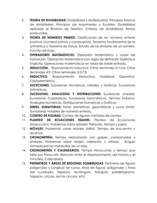 2.    TEORIA DE DIVISIBILIDAD: Divisibilidad y Multiplicidad. Principios básicos
      de divisibilidad. Principios de Arquímedes y Euclides. Divisibilidad
      aplicada al Binomio de Newton. Criterios de divisibilidad. Restos
      potenciales.
3.    TEORÍA DE NÚMEROS PRIMOS: Clasificación de los números enteros
      positivos (números primos y compuestos). Teorema fundamental de la
      aritmética o Teorema de Gauss. Estudio de los divisores de un número.
      Función de Euler.
4.    OPERADORES MATEMÁTICOS: Operador Matemático y Leyes de
      Formación. Operación Matemática con regla de definición Explícita e
      Implícita. Operaciones matemáticas en tabla de doble entrada.
5.    INDUCCIÓN: Razonamiento Inductivo: Cifras terminales 0;1;5;6; Cifras
      terminales 4;9; Cifras terminales 2;3;7;8
6.    DEDUCTIVO:      Razonamiento        Deductivo: Habilidad       Operativa.
      Criptoaritmética.
7.    SUCECIONES: Sucesiones Numéricas, Literales y Gráficas. Sucesiones
      Aritméticas.
8.    SUCESIONES, ANALOGÍAS Y DISTRIBUCIONES Sucesiones Lineales.
      Sucesiones Cuadráticas. Sucesiones Geométricas. Término Enésimo.
      Analogías Numéricas. Distribuciones Numéricas y Gráficas.
9.    SERIES, SUMATORIAS: Series aritméticas, geométricas y suma Límite.
      Sumatorias notables de números enteros.
10.   CONTEO DE FIGURAS: Conteo de figuras: métodos de conteo.
11.   PLANTEO DE ECUACIONES EDADES: Planteo de Ecuaciones
      (traducción). Problemas sobre edades: Relación, tiempo y sujeto.
12.   MÓVILES: Problemas sobre Móviles (MRU). Tiempo de encuentro y
      alcance.
13.   CRONOMETRÍA: Tiempo relacionado con golpes, campanadas y
      similares. Problemas sobre relojes: adelantos y atrasos.           Angulo
      formado por las manecillas de un reloj.
14.   CRONOMETRÍA Y CALENDARIOS: Tiempo transcurrido y tiempo que
      falta por transcurrir. Relación entre el desplazamiento del horario y el
      minutero. Calendarios.
15.   PERÍMETROS Y ÁREAS DE REGIONES SOMBREADAS: Perímetro de figuras
      poligonales y Longitud de curva. Área de figuras poligonales ( Área
      del cuadrado, trapecio, rectángulo, triángulo, paralelogramo,
      trapecio, círculo, sector circular, etc)
 