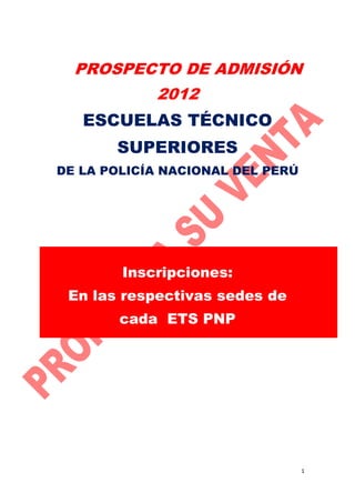 PROSPECTO DE ADMISIÓN
2012

ESCUELAS TÉCNICO
SUPERIORES
DE LA POLICÍA NACIONAL DEL PERÚ

Inscripciones:
En las respectivas sedes de
cada ETS PNP

1

 