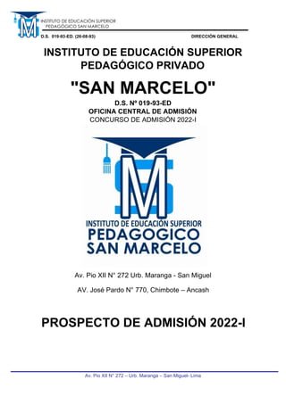 Av. Pio XII N° 272 – Urb. Maranga – San Miguel- Lima
INSTITUTO DE EDUCACIÓN SUPERIOR
PEDAGÓGICO SAN MARCELO
D.S. 019-93-ED. (26-08-93) DIRECCIÓN GENERAL
INSTITUTO DE EDUCACIÓN SUPERIOR
PEDAGÓGICO PRIVADO
"SAN MARCELO"
D.S. Nº 019-93-ED
OFICINA CENTRAL DE ADMISIÓN
CONCURSO DE ADMISIÓN 2022-I
Av. Pio XII N° 272 Urb. Maranga - San Miguel
AV. José Pardo N° 770, Chimbote – Ancash
PROSPECTO DE ADMISIÓN 2022-I
 