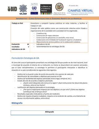 A través del 
INFORMATIVO – CURSO ESTRATEGIAS PARA EL GOBIERNO ABIERTO EN LAS AMERICAS 
Trabajo en Red 
Conectarse y compartir buenas prácticas en estas materias, y facilitar el trabajo en red. 
Creación del valor público como una construcción colectiva entre Estado y organizaciones de la sociedad civil y sociedad civil no organizada. 
- Crowdsourcing 
- Construcción de mapas colectivos 
- Construcción de aplicaciones (i.e seeclickfix, entre otras). 
- Colaboración entre Entidades de Fiscalización Superior y Ciudadanía 
- Mejoramiento de servicios públicos con la colaboración ciudadana. 
Evaluación de resultados e indicadores de GA 
- Indicadores de GA 
- Sostenibilidad de las estrategias de GA. 
Formulación Estrategia de GA. 
Al cierre del curso el participante presentará una estrategia de GA que puede ser de nivel nacional, local o municipal de acuerdo al entorno de su institución. La misma se desarrollará con avances semanales que el tutor retroalimentara. La estrategia le permitirá al participante interpretar e identificar la situación en su país considerando las siguientes interrogantes: 
- Análisis de la situación y plan de acción de acuerdo a los avances de cada país 
- Identificación de necesidades y objetivos para avanzar en GA. 
- Análisis de factibilidad del objetivo planteado (marco legal, temporal, etc.). 
- Estado del arte de acuerdo al objetivo planteado. 
o ¿Quién está trabajando este tema en la región? ¿Qué instituciones han desarrolla planes similares, cómo lo han hecho? 
- Justificación del objetivo planteado en la estrategia. 
o ¿Por qué es importante empezar por ese objetivo y no por otro? ¿Cómo ese objetivo contribuye más al GA que otros? 
- Resultados esperados (indicadores y fuentes de medición). 
- Análisis de Impacto (impacto ciudadano, impacto en la rendición de cuentas, en el derecho de acceso a la información pública, entre otros) 
Bibliografía 
Bibliografía  
