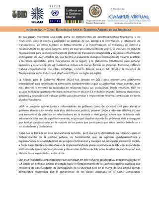 A través del 
INFORMATIVO – CURSO ESTRATEGIAS PARA EL GOBIERNO ABIERTO EN LAS AMERICAS 
de sus países miembros una vasta gama de instrumentos de asistencia técnica financieros y no financieros, para el diseño y aplicación de políticas de GA, acceso a la información, y estándares de transparencia, así como también el fortalecimiento y la modernización de instancias de control y fiscalización de los recursos públicos. Entre los diversos instrumentos de apoyo, se incluyen el Fondo de Transparencia para la implementación de políticas de transparencia focalizada y acceso a la información en los países de LAC; la Red de GA, que facilita un espacio de diálogo e intercambio de mejores prácticas y lecciones aprendidas entre funcionarios de la región, y la plataforma YoGobierno para conocer opiniones y experiencias de los ciudadanos en busca de nuevas formas de gobernar. Asimismo, el Banco trabaja conjuntamente con otras iniciativas, como la Alianza para el GA (AGA) y la Iniciativa de Transparencia en las Industrias Extractivas (EITI por sus siglas en inglés). 
La Alianza para el Gobierno Abierto (AGA) fue lanzada en 2011 para proveer una plataforma internacional para reformadores domésticos comprometidos a que sus gobiernos rindan cuentas, sean más abiertos y mejoren su capacidad de respuesta hacia sus ciudadanos. Desde entonces, OGP ha pasado de 8 países participantes hasta contar hoy en día con 63 en todo el mundo. En todos esos países, gobierno y sociedad civil trabajan juntos para desarrollar e implementar reformas ambiciosas en torno al gobierno abierto. 
AGA se propone apoyar tanto a reformadores de gobierno como de sociedad civil para elevar al gobierno abierto a los niveles más altos del discurso político, proveer cobijo a reformas difíciles, y crear una comunidad de práctica de reformadores en la materia a nivel global. Ahora que la Alianza está establecida, y ha crecido significativamente, su principal objetivo durante los próximos años es asegurar que existan cambios reales en la mayoría de los países que participan y que estos cambios benefician a sus ciudadanas y ciudadanos. 
Dado que se trata de un área relativamente reciente, pero que ya ha demostrado su relevancia para el fortalecimiento de la gestión pública, es fundamental que las agencias gubernamentales y organizaciones de a sociedad civil de la región comprendan y manejen los principales elementos del GA, a fin de hacer frente a los desafíos en la implementación de planes e iniciativas de GA; a las capacidades institucionales para procesar, innovar y desarrollar políticas de GA; a los desafíos de coordinación con otros actores involucrados; entre otros. 
Con esta finalidad las organizaciones que participan en este esfuerzo colaborativo, proponen abordar el GA desde un enfoque amplio orientado hacia el fortalecimiento de las administraciones públicas que considera las oportunidades de participación de la Sociedad Civil en el marco de una amplia agenda democrática sustentada por el compromiso de los países plasmada en la Carta Democrática  