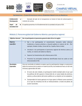 A través del 
INFORMATIVO – CURSO ESTRATEGIAS PARA EL GOBIERNO ABIERTO EN LAS AMERICAS 
Colaboración y Participación 
- Derivado del pilar de la transparencia se incluirá el tema de anticorrupción y rendición de cuentas. 
Papel de la Sociedad Civil 
El capítulo presenta el rol fundamental de la sociedad civil para el GA. 
Módulo 2: Panorama global del Gobierno Abierto y perspectiva regional. 
Objetivo General 
Dar al participante el panorama general sobre GA en la región. 
Objetivo específico 
• Dar a los participantes el conocimiento necesario sobre alianzas, tendencias y buenas prácticas y situación global en materia de GA. (Por ejemplo, Estados Unidos, Corea del Sur, España, Reino Unido) 
• Introducir a los participantes el panorama regional de América Latina y el Caribe, en materia de Gobierno Abierto. 
• Exponer los lineamientos de la Alianza para el GA. 
• Presentar las principales tendencias identificadas hacia las cuales se está direccionando el GA. 
Resultados Esperados 
Una vez concluido el módulo se espera que los participantes tengan un panorama sobre los avances de los países en materia de GA y las tendencias hacia un GA más inclusivo y generados de valor. 
• Al cierre de este módulo, el participante tendrá claridad sobre el por qué las políticas de GA suponen el desarrollo de un nuevo tejido de prácticas, valores y cultura dentro del sector público en su relación con la ciudadanía. 
• Comprenderá el marco general en el que opera la Alianza como escenario en el que las iniciativas de GA se institucionalizan a través de planes de acción nacionales 
 