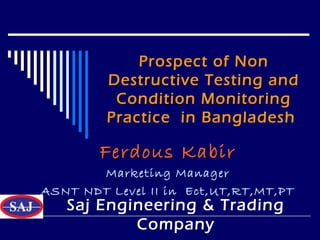 Prospect of Non
Destructive Testing and
Condition Monitoring
Practice in Bangladesh
Ferdous Kabir
Marketing Manager
ASNT NDT Level II in Ect,UT,RT,MT,PT
Saj Engineering & Trading
Company
 