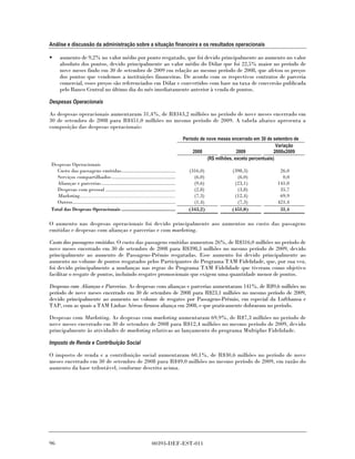 Análise e discussão da administração sobre a situação financeira e os resultados operacionais

•    aumento de 9,2% no valor médio por ponto resgatado, que foi devido principalmente ao aumento no valor
     absoluto dos pontos, devido principalmente ao valor médio do Dólar que foi 22,5% maior no período de
     nove meses findo em 30 de setembro de 2009 em relação ao mesmo período de 2008, que afetou os preços
     dos pontos que vendemos a instituições financeiras. De acordo com os respectivos contratos de parceria
     comercial, esses preços são referenciados em Dólar e convertidos com base na taxa de conversão publicada
     pelo Banco Central no último dia do mês imediatamente anterior à venda de pontos.

Despesas Operacionais

As despesas operacionais aumentaram 31,4%, de R$343,2 milhões no período de nove meses encerrado em
30 de setembro de 2008 para R$451,0 milhões no mesmo período de 2009. A tabela abaixo apresenta a
composição das despesas operacionais:

                                                                                   Período de nove meses encerrado em 30 de setembro de
                                                                                                                               Variação
                                                                                        2008                2009             2008x2009
                                                                                              (R$ milhões, exceto percentuais)
Despesas Operacionais
  Custo das passagens emitidas......................................                 (316,0)             (398,3)              26,0
  Serviços compartilhados .............................................                (6,0)               (6,0)               0,0
  Alianças e parcerias ....................................................            (9,6)              (23,1)             141,0
  Despesas com pessoal .................................................               (2,8)               (3,8)              35,7
  Marketing.........................................................                   (7,3)              (12,4)              69,9
  Outros........................................................................       (1,4)               (7,3)             421,4
Total das Despesas Operacionais ......................................               (343,2)             (451,0)              31,4

O aumento nas despesas operacionais foi devido principalmente aos aumentos no custo das passagens
emitidas e despesas com alianças e parcerias e com marketing.

Custo das passagens emitidas. O custo das passagens emitidas aumentou 26%, de R$316,0 milhões no período de
nove meses encerrado em 30 de setembro de 2008 para R$398,3 milhões no mesmo período de 2009, devido
principalmente ao aumento de Passagens-Prêmio resgatadas. Esse aumento foi devido principalmente ao
aumento no volume de pontos resgatados pelos Participantes do Programa TAM Fidelidade, que, por sua vez,
foi devido principalmente a mudanças nas regras do Programa TAM Fidelidade que tiveram como objetivo
facilitar o resgate de pontos, incluindo resgates promocionais que exigem uma quantidade menor de pontos.

Despesas com Alianças e Parcerias. As despesas com alianças e parcerias aumentaram 141%, de R$9,6 milhões no
período de nove meses encerrado em 30 de setembro de 2008 para R$23,1 milhões no mesmo período de 2009,
devido principalmente ao aumento no volume de resgates por Passagens-Prêmio, em especial da Lufthansa e
TAP, com as quais a TAM Linhas Aéreas firmou aliança em 2008, e que praticamente dobraram no período.

Despesas com Marketing. As despesas com marketing aumentaram 69,9%, de R$7,3 milhões no período de
nove meses encerrado em 30 de setembro de 2008 para R$12,4 milhões no mesmo período de 2009, devido
principalmente às atividades de marketing relativas ao lançamento do programa Multiplus Fidelidade.

Imposto de Renda e Contribuição Social

O imposto de renda e a contribuição social aumentaram 60,1%, de R$30,6 milhões no período de nove
meses encerrado em 30 de setembro de 2008 para R$49,0 milhões no mesmo período de 2009, em razão do
aumento da base tributável, conforme descrito acima.




96                                                              00393-DEF-EST-011
 