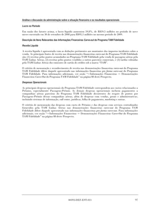 Análise e discussão da administração sobre a situação financeira e os resultados operacionais

Lucro no Período

Em razão dos fatores acima, o lucro líquido aumentou 59,8%, de R$59,5 milhões no período de nove
meses encerrado em 30 de setembro de 2008 para R$95,1 milhões no mesmo período de 2009.

Descrição de Itens Relevantes das Informações Financeiras Carve-out do Programa TAM Fidelidade

Receita Líquida

A receita líquida é apresentada com as deduções pertinentes aos montantes dos impostos incidentes sobre a
venda. As principais fontes de receita nas demonstrações financeiras carve-out do Programa TAM Fidelidade
são: (1) receitas pelos pontos acumulados no Programa TAM Fidelidade pela venda de passagens aéreas pela
TAM Linhas Aéreas, (2) receitas pelos pontos vendidos a outros parceiros comerciais, e (3) tarifas cobradas
pela TAM Linhas Aéreas dos emissores de cartão de crédito sob a marca “TAM”.

O critério de mensuração e reconhecimento de receita nas demonstrações financeiras carve-out do Programa
TAM Fidelidade difere daquele apresentado nas informações financeiras pro forma carve-out do Programa
TAM Fidelidade. Para informações adicionais, ver seção “ Informações Financeiras          Demonstrações
Financeiras Carve-Out do Programa TAM Fidelidade” na página 88 deste Prospecto.

Despesas Operacionais

As principais despesas operacionais do Programa TAM Fidelidade correspondem aos custos relacionados a
Prêmios, especialmente Passagens-Prêmio. As demais despesas operacionais incluem pagamentos a
companhias aéreas parceiras do Programa TAM Fidelidade decorrentes do resgate de pontos por
Passagens-Prêmio dessas companhias aéreas, além de despesas com vendas, gerais e administrativas,
incluindo sistemas de informação, call center, jurídicas, folha de pagamento, marketing e outras.

O critério de mensuração das despesas com custo de Prêmios e das despesas com serviços centralizados
fornecidos pela TAM Linhas Aéreas nas demonstrações financeiras carve-out do Programa TAM
Fidelidade difere daquele apresentado nas informações financeiras pro forma carve-out. Para informações
adicionais, ver seção “ Informações Financeiras    Demonstrações Financeiras Carve-Out do Programa
TAM Fidelidade” na página 88 deste Prospecto.




                                            00393-DEF-EST-011                                           97
 