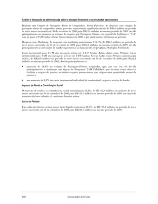 Análise e discussão da administração sobre a situação financeira e os resultados operacionais

Despesas com Compra de Passagens Aéreas de Companhias Aéreas Parceiras. As despesas com compra de
passagens aéreas de companhias aéreas parceiras aumentaram significativamente de R$9,6 milhões no período
de nove meses encerrado em 30 de setembro de 2008 para R$23,1 milhões no mesmo período de 2009, devido
principalmente ao aumento no volume de resgates por Passagens-Prêmio, em especial da Lufthansa e TAP,
com as quais a TAM Linhas Aéreas firmou aliança em 2008, e que praticamente dobraram no período.
Despesas com Marketing. As despesas com marketing aumentaram 178,7%, de R$4,7 milhões no período de
nove meses encerrado em 30 de setembro de 2008 para R$13,1 milhões no mesmo período de 2009, devido
principalmente às atividades de marketing relativas ao lançamento do programa Multiplus Fidelidade.
Custo incremental para TAM das passagens aéreas em TAM Linhas Aéreas dadas como Prêmios. Custo
incremental para TAM das passagens aéreas em TAM Linhas Aéreas dadas como Prêmios aumentaram
28,8%, de R$20,8 milhões no período de nove meses encerrado em 30 de setembro de 2008 para R$26,8
milhões no mesmo período de 2009, devido principalmente a:

•     aumento de 18,8% no volume de Passagens-Prêmio resgatados, que, por sua vez, foi devido
      principalmente a mudanças nas regras do Programa TAM Fidelidade que tiveram como objetivo
      facilitar o resgate de pontos, incluindo resgates promocionais que exigem uma quantidade menor de
      pontos; e
•     um aumento de 8,3% no custo incremental individual de combustível, seguro e serviço de bordo.

Imposto de Renda e Contribuição Social
O imposto de renda e a contribuição social aumentaram 24,4%, de R$102,9 milhões no período de nove
meses encerrado em 30 de setembro de 2008 para R$128,1 milhões no mesmo período de 2009, em razão do
aumento da base tributável, conforme descrito acima.

Lucro no Período

Em razão dos fatores acima, nosso lucro líquido aumentou 24,5%, de R$199,8 milhões no período de nove
meses encerrado em 30 de setembro de 2008 para R$248,7 milhões no mesmo período de 2009.




100                                         00393-DEF-EST-011
 