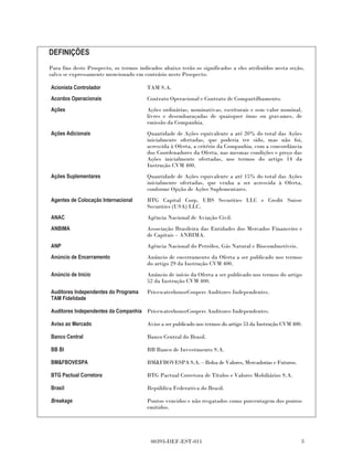 DEFINIÇÕES
Para fins deste Prospecto, os termos indicados abaixo terão os significados a eles atribuídos nesta seção,
salvo se expressamente mencionado em contrário neste Prospecto.

Acionista Controlador                   TAM S.A.
Acordos Operacionais                    Contrato Operacional e Contrato de Compartilhamento.
Ações                                   Ações ordinárias, nominativas, escriturais e sem valor nominal,
                                        livres e desembaraçadas de quaisquer ônus ou gravames, de
                                        emissão da Companhia.
Ações Adicionais                        Quantidade de Ações equivalente a até 20% do total das Ações
                                        inicialmente ofertadas, que poderia ter sido, mas não foi,
                                        acrescida à Oferta, a critério da Companhia, com a concordância
                                        dos Coordenadores da Oferta, nas mesmas condições e preço das
                                        Ações inicialmente ofertadas, nos termos do artigo 14 da
                                        Instrução CVM 400.
Ações Suplementares                     Quantidade de Ações equivalente a até 15% do total das Ações
                                        inicialmente ofertadas, que venha a ser acrescida à Oferta,
                                        conforme Opção de Ações Suplementares.
Agentes de Colocação Internacional      BTG Capital Corp, UBS Securities LLC e Credit Suisse
                                        Securities (USA) LLC.
ANAC                                    Agência Nacional de Aviação Civil.
ANBIMA                                  Associação Brasileira das Entidades dos Mercados Financeiro e
                                        de Capitais – ANBIMA.
ANP                                     Agência Nacional do Petróleo, Gás Natural e Biocombustíveis.
Anúncio de Encerramento                 Anúncio de encerramento da Oferta a ser publicado nos termos
                                        do artigo 29 da Instrução CVM 400.
Anúncio de Início                       Anúncio de início da Oferta a ser publicado nos termos do artigo
                                        52 da Instrução CVM 400.
Auditores Independentes do Programa     PricewaterhouseCoopers Auditores Independentes.
TAM Fidelidade

Auditores Independentes da Companhia PricewaterhouseCoopers Auditores Independentes.

Aviso ao Mercado                        Aviso a ser publicado nos termos do artigo 53 da Instrução CVM 400.

Banco Central                           Banco Central do Brasil.

BB BI                                   BB Banco de Investimento S.A.

BM&FBOVESPA                             BM&FBOVESPA S.A. – Bolsa de Valores, Mercadorias e Futuros.

BTG Pactual Corretora                   BTG Pactual Corretora de Títulos e Valores Mobiliários S.A.

Brasil                                  República Federativa do Brasil.

Breakage                                Pontos vencidos e não resgatados como porcentagem dos pontos
                                        emitidos.




                                          00393-DEF-EST-011                                               3
 
