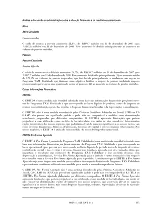 Análise e discussão da administração sobre a situação financeira e os resultados operacionais

Ativo

Ativo Circulante

Contas a receber

O saldo de contas a receber aumentou 51,8%, de R$69,7 milhões em 31 de dezembro de 2007 para
R$105,8 milhões em 31 de dezembro de 2008. Esse aumento foi devido principalmente ao aumento no
volume de pontos emitidos.

Passivo

Passivo Circulante

Receita diferida

O saldo da conta receita diferida aumentou 20,7%, de R$420,7 milhões em 31 de dezembro de 2007 para
R$507,7 milhões em 31 de dezembro de 2008. Esse aumento foi devido principalmente (1) ao aumento médio
de 129,1% no volume de pontos resgatados, que foi devido principalmente a mudanças nas regras do
Programa TAM Fidelidade que tiveram como objetivo facilitar o resgate de pontos, incluindo resgates
promocionais que exigem uma quantidade menor de pontos e (2) ao aumento no volume de pontos emitidos.

Outras Informações Financeiras

EBITDA

O EBITDA é uma medida não contábil calculada com base nas informações financeiras pro forma carve-
out do Programa TAM Fidelidade e que corresponde ao lucro líquido do período, antes do imposto de
renda e da contribuição social, das receitas e despesas financeiras líquidas e da depreciação e amortização.

O EBITDA não é uma medida reconhecida pelas Práticas Contábeis Adotadas no Brasil, IFRS ou US
GAAP, não possui um significado padrão e pode não ser comparável a medidas com denominação
semelhante preparadas por diferentes companhias. O EBITDA apresenta limitações que podem
prejudicar a sua utilização como medida de lucratividade, em razão de não considerar determinados
custos decorrentes dos nossos negócios, que poderiam afetar de maneira significativa os nossos lucros, tais
como despesas financeiras, tributos, depreciação, despesas de capital e outros encargos relacionados. Nos
nossos negócios, o EBITDA é utilizado como medida do nosso desempenho operacional.

EBITDA Pro Forma Ajustado

O EBITDA Pro Forma Ajustado do Programa TAM Fidelidade é uma medida não contábil calculada com
base nas informações financeiras pro forma carve-out do Programa TAM Fidelidade e que corresponde ao
lucro operacional (que, por sua vez, corresponde ao lucro líquido do período antes do imposto de renda e
contribuição social e das receitas e despesas financeiras líquidas), ajustada por determinados itens que
impactam o resultado das operações do Programa TAM Fidelidade e que incluem despesas com
depreciação e amortização, Receita Pro Forma Ajustada para o período e custos estimados com resgates
relacionados com a Receita Pro Forma Ajustada para o período. Acreditamos que o EBITDA Pro Forma
Ajustado seja uma importante medida para avaliar o desempenho histórico do Programa TAM Fidelidade
e pretendemos continuar utilizando essa medida para medir o nosso desempenho no futuro.

O EBITDA Pro Forma Ajustado não é uma medida reconhecida pelas Práticas Contábeis Adotadas no
Brasil, US GAAP ou IFRS, não possui um significado padrão e pode não ser comparável ao EBITDA ou
EBITDA Pro Forma Ajustado elaborados por diferentes companhias. O EBITDA Pro Forma Ajustado
apresenta limitações que podem prejudicar a sua utilização como medida de lucratividade, em razão de
não considerar determinados custos decorrentes dos nossos negócios, que poderiam afetar de maneira
significativa os nossos lucros, tais como despesas financeiras, tributos, depreciação, despesas de capital e
outros encargos relacionados.




                                            00393-DEF-EST-011                                           105
 