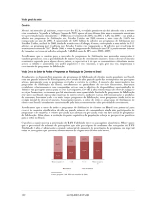 Visão geral do setor

Cenário

Mesmo em mercados já maduros, como o caso dos EUA, o cenário promissor não foi alterado com a recente
crise econômica. Segundo a Colloquy Census de 2009, apesar de nos últimos dois anos a economia americana
ter apresentado baixo crescimento — PIB com crescimento de 2,0% em 2007 e 1,4% em 2008 — no geral, a
adesão aos programas de fidelização nos Estados Unidos em 2008 cresceu a uma taxa de 35,0% em
comparação ao ano de 2006. A quantidade de 1,807 bilhão de adesões aos programas de fidelização nos
Estados Unidos, ao final de 2008, ainda de acordo com a Colloquy Census, corresponde a uma média de 14,1
adesões ao programa por residência nos Estados Unidos em comparação a 12 adesões por residência de
acordo com o censo de 2007. Desde 2000, o setor de programas de fidelização nos EUA praticamente dobrou
de tamanho em termo de adesões, atingindo CAGR de mais de 11% entre 2000 e 2009.
Acreditamos que o cenário para o mercado de programas de fidelização nos mercados emergentes é
também promissor, com a possibilidade de manter taxas de crescimento maiores. Com o desenvolvimento
econômico esperado para alguns desses países, a expectativa é de que os consumidores obtenham maior
acesso a crédito e aumentem seu poder aquisitivo e seu consumo, o que, por sua vez, impulsiona o
crescimento de programas de fidelização.

Visão Geral do Setor de Redes e Programas de Fidelização de Clientes no Brasil

Atualmente, os frequent-flyer programs são programas de fidelização de clientes muito populares no Brasil,
com um grande número de Participantes, em virtude do alto grau de apelo das recompensas em passagens
aéreas, juntamente com os programas atrelados a cartões de crédito. A maioria dos mantenedores dos
programas de fidelização no Brasil, notadamente os prestadores de serviços financeiros, buscaram
estabelecer relacionamento com companhias aéreas com o objetivo de disponibilizar oportunidades de
Prêmios em passagens aéreas para os seus Participantes. Devido à alta concentração do setor de aviação e
serviços financeiros, estimamos que há atualmente uma quantidade limitada de programas de fidelização
relevantes no Brasil. Apesar das empresas de outros setores, inclusive varejo, telecomunicações e produtos
de consumo, buscarem cada vez mais lançar programas de fidelização, esses programas ainda estão no
estágio inicial de desenvolvimento. Consequentemente, o setor de redes e programas de fidelização de
clientes no Brasil é atualmente caracterizado pela baixa concorrência e alto potencial de crescimento.
Acreditamos que o setor de redes e programas de fidelização de clientes no Brasil tem potencial para
crescer de maneira significativa devido ao grande número de consumidores ainda não participantes de
programas e de empresas e setores que ainda não adotam ou que ainda estão em fase inicial de programas
de fidelização. Além disso, a evolução do poder aquisitivo da população reforça as perspectivas positivas
para o setor no Brasil.
O gráfico a seguir mostra a penetração do TAM Fidelidade entre os passageiros domésticos. Observamos
que o percentual do número de passageiros que não participam de nenhuma das categorias do TAM
Fidelidade é alto, evidenciando o grande potencial de aumento de penetração do programa, em especial
entre os passageiros que possuem número menor de viagens nos últimos três meses.


                                                                  24.2%              25.0%
                                                         41.5%

                                   68.3%



                                                                  75.8%              75.0%
                                                         58.5%

                                   31.7%


                             Menor ou igual a 3           4a8     9 a 11        Maior ou igual a
                                                                                       12


                                                  Fidelidade       Não -Fidelidade


                             Fonte: pesquisa TAM NPS em setembro de 2009.




112                                                  00393-DEF-EST-011
 