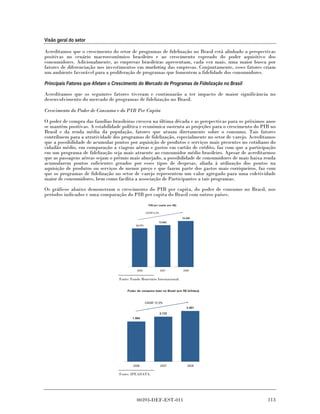 Visão geral do setor

Acreditamos que o crescimento do setor de programas de fidelização no Brasil está alinhado a perspectivas
positivas no cenário macroeconômico brasileiro e ao crescimento esperado do poder aquisitivo dos
consumidores. Adicionalmente, as empresas brasileiras apresentam, cada vez mais, uma maior busca por
fatores de diferenciação nos investimentos em marketing das empresas. Conjuntamente, esses fatores criam
um ambiente favorável para a proliferação de programas que fomentem a fidelidade dos consumidores.

Principais Fatores que Afetam o Crescimento do Mercado de Programas de Fidelização no Brasil

Acreditamos que os seguintes fatores tiveram e continuarão a ter impacto de maior significância no
desenvolvimento do mercado de programas de fidelização no Brasil.

Crescimento do Poder de Consumo e do PIB Per Capita

O poder de compra das famílias brasileiras cresceu na última década e as perspectivas para os próximos anos
se mantêm positivas. A estabilidade política e econômica sustenta as projeções para o crescimento do PIB no
Brasil e da renda média da população, fatores que atuam diretamente sobre o consumo. Tais fatores
contribuem para a atratividade dos programas de fidelização, especialmente no setor de varejo. Acreditamos
que a possibilidade de acumular pontos por aquisição de produtos e serviços mais presentes no cotidiano do
cidadão médio, em comparação a viagens aéreas e gastos em cartão de crédito, faz com que a participação
em um programa de fidelização seja mais atraente ao consumidor médio brasileiro. Apesar de acreditarmos
que as passagens aéreas sejam o prêmio mais almejado, a possibilidade de consumidores de mais baixa renda
acumularem pontos suficientes gerados por esses tipos de despesas, aliada à utilização dos pontos na
aquisição de produtos ou serviços de menor preço e que fazem parte dos gastos mais corriqueiros, faz com
que os programas de fidelização no setor de varejo representem um valor agregado para uma coletividade
maior de consumidores, bem como facilita a associação de Participantes a tais programas.
Os gráficos abaixo demonstram o crescimento do PIB per capita, do poder de consumo no Brasil, nos
períodos indicados e uma comparação do PIB per capita do Brasil com outros países.
                                                       PIB per capita (em R$)

                                                     CAGR 9.2%

                                                                                15.240
                                                               13.843
                                            12.771




                                             2006                2007           2008


                                  Fonte: Fundo Monetário Internacional.


                                       Poder de consumo total no Brasil (em R$ bilhões)



                                                     CAGR 12.3%
                                                                                   2.401
                                                                 2.133
                                          1.904




                                          2006                   2007               2008

                                  Fonte: IPEADATA.




                                             00393-DEF-EST-011                                         113
 