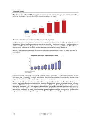 Visão geral do setor

O gráfico abaixo indica o PIB per capita de diversos países. Acreditamos que esse gráfico demonstra o
potencial significativo de crescimento do consumo per capita no Brasil.
                                                                                                                 46,4
                                                                                               42,1
                                                                               35,7



                                                               16,4
                        7,7                  8,4



                       Brasil           Turquia         Coréia do Sul          Reino          França            EUA
                                                                               Unido
                       Fonte: FMI.

Aumento da Penetração do Cartão de Crédito como meio de Pagamento

Em busca de maior apelo junto aos consumidores, as instituições do mercado de cartões de crédito fazem dos
programas de fidelização uma importante ferramenta de marketing, e as empresas emissoras e administradoras dos
cartões de crédito são umas das principais parceiras comerciais dos programas de fidelização. Dessa forma, o
crescimento da utilização dos cartões de crédito é um fator favorável ao mercado de fidelização.

O gráfico abaixo mostra o aumento das compras realizadas com cartões de crédito no Brasil, nos anos de
2000 a 2008.
                                                                                                              CAGR
                                      Faturamento com cartão de crédito – Brasil (R$ bilhões)                 00-08


                                300

                                                                                                       215
                                200                                                           174
                                                                                       142
                                                                                115                           21%
                                                                        95
                                100                              83
                                                   60    69
                                      45

                                  0
                                      2000     2001     2002    2003    2004    2005   2006   2007     2008


                       Fonte: ABECS.

Conforme indicado, o mercado brasileiro de cartão de crédito apresentou CAGR acima de 20% nos últimos
nove anos. Tal crescimento estimula a demanda por pontos de frequent-flyers programs por parte das
empresas de cartões de crédito que tem parceria com esses programas.

O aumento da utilização do cartão de crédito é devida em parte à forte tendência no Brasil de substituição dos
cheques por meios eletrônicos de pagamento. Segundo os dados mais recentes do Banco Central, em 2008,
ocorreram 8,5 bilhões de transações monetárias no país, excluídas aquelas realizadas com moeda física, não
rastreáveis. Deste total, 53,8% das transações foram operadas com cartões como meio de pagamento, e 16,0% por
meio de cheques. Apesar do maior uso dos cartões no consumo das famílias, e consequente aumento da penetração
desse meio de pagamento no Brasil, acreditamos que ainda há grande potencial de crescimento do uso dos cartões
de pagamento, especialmente quando comparamos os dados brasileiros com os dos países desenvolvidos.




114                                                       00393-DEF-EST-011
 