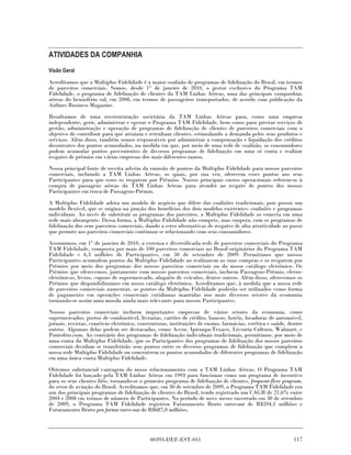 ATIVIDADES DA COMPANHIA
Visão Geral

Acreditamos que a Multiplus Fidelidade é a maior coalizão de programas de fidelização do Brasil, em termos
de parceiros comerciais. Somos, desde 1° de janeiro de 2010, o gestor exclusivo do Programa TAM
Fidelidade, o programa de fidelização de clientes da TAM Linhas Aéreas, uma das principais companhias
aéreas do hemisfério sul, em 2008, em termos de passageiros transportados, de acordo com publicação da
Airlines Business Magazine.
Resultamos de uma reestruturação societária da TAM Linhas Aéreas para, como uma empresa
independente, gerir, administrar e operar o Programa TAM Fidelidade, bem como para prestar serviços de
gestão, administração e operação de programas de fidelização de clientes de parceiros comerciais com o
objetivo de contribuir para que atraiam e retenham clientes, estimulando a demanda pelos seus produtos e
serviços. Além disso, também somos responsáveis por administrar a compensação e liquidação dos créditos
decorrentes dos pontos acumulados, na medida em que, por meio de uma rede de coalizão, os consumidores
podem acumular pontos provenientes de diversos programas de fidelização em uma só conta e realizar
resgates de prêmios em várias empresas dos mais diferentes ramos.
Nossa principal fonte de receita advém da emissão de pontos da Multiplus Fidelidade para nossos parceiros
comerciais, incluindo a TAM Linhas Aéreas, os quais, por sua vez, oferecem esses pontos aos seus
Participantes para que esses os resgatem por Prêmios. Nossos principais custos operacionais referem-se à
compra de passagens aéreas da TAM Linhas Aéreas para atender ao resgate de pontos dos nossos
Participantes em troca de Passagens-Prêmio.
A Multiplus Fidelidade adota um modelo de negócio que difere das coalizões tradicionais, pois possui um
modelo flexível, que se origina na junção dos benefícios dos dois modelos existentes: coalizões e programas
individuais. Ao invés de substituir os programas dos parceiros, a Multiplus Fidelidade os conecta em uma
rede mais abrangente. Dessa forma, a Multiplus Fidelidade não compete, mas coopera, com os programas de
fidelização dos seus parceiros comerciais, dando a estes alternativas de resgates de alta atratividade ao passo
que permite aos parceiros comerciais continuar se relacionando com seus consumidores.
Assumimos, em 1° de janeiro de 2010, a extensa e diversificada rede de parceiros comerciais do Programa
TAM Fidelidade, composta por mais de 100 parceiros comerciais no Brasil originários do Programa TAM
Fidelidade e 6,3 milhões de Participantes, em 30 de setembro de 2009. Permitimos que nossos
Participantes acumulem pontos da Multiplus Fidelidade ao realizarem as suas compras e os resgatem por
Prêmios por meio dos programas dos nossos parceiros comerciais ou do nosso catálogo eletrônico. Os
Prêmios que oferecemos, juntamente com nossos parceiros comerciais, incluem Passagens-Prêmio, eletro-
eletrônicos, livros, cupons de supermercado, aluguéis de veículos, dentre outros. Além disso, oferecemos os
Prêmios que disponibilizamos em nosso catálogo eletrônico. Acreditamos que, à medida que a nossa rede
de parceiros comerciais aumentar, os pontos da Multiplus Fidelidade poderão ser utilizados como forma
de pagamento em operações comerciais cotidianas mantidas nos mais diversos setores da economia
tornando-se assim uma moeda ainda mais relevante para nossos Participantes.
Nossos parceiros comerciais incluem importantes empresas de vários setores da economia, como
supermercados, postos de combustível, livrarias, cartões de crédito, bancos, hotéis, locadoras de automóvel,
jornais, revistas, comércio eletrônico, construtoras, instituições de ensino, farmácias, estética e saúde, dentre
outros. Algumas delas podem ser destacadas, como Accor, Ipiranga-Texaco, Livraria Cultura, Walmart, e
Pontofrio.com. Ao contrário dos programas de fidelização individuais tradicionais, permitimos, por meio de
uma conta da Multiplus Fidelidade, que os Participantes dos programas de fidelização dos nossos parceiros
comerciais decidam se transferirão seus pontos entre os diversos programas de fidelização que compõem a
nossa rede Multiplus Fidelidade ou concentrem os pontos acumulados de diferentes programas de fidelização
em uma única conta Multiplus Fidelidade.

Obtemos substancial vantagem do nosso relacionamento com a TAM Linhas Aéreas. O Programa TAM
Fidelidade foi lançado pela TAM Linhas Aéreas em 1993 para funcionar como um programa de incentivo
para os seus clientes fiéis, tornando-se o primeiro programa de fidelização de clientes, frequent-flyer program,
do setor de aviação do Brasil. Acreditamos que, em 30 de setembro de 2009, o Programa TAM Fidelidade era
um dos principais programas de fidelização de clientes do Brasil, tendo registrado um CAGR de 21,6% entre
2004 e 2008 em termos de número de Participantes. No período de nove meses encerrado em 30 de setembro
de 2009, o Programa TAM Fidelidade registrou Faturamento Bruto carve-out de R$594,1 milhões e
Faturamento Bruto pro forma carve-out de R$687,0 milhões.




                                             00393-DEF-EST-011                                               117
 