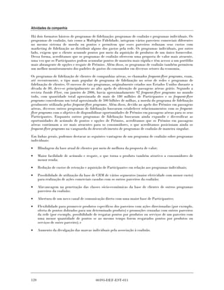 Atividades da companhia

Há dois formatos básicos de programas de fidelização: programas de coalizão e programas individuais. Os
programas de coalizão, tais como a Multiplus Fidelidade, integram vários parceiros comerciais diferentes
no mesmo sistema de moeda ou pontos e permitem que esses parceiros reduzam seus custos com
marketing de fidelização ao distribuir alguns dos gastos pela rede. Os programas individuais, por outro
lado, exigem que o cliente acumule pontos por meio da aquisição de produtos de um único fornecedor.
Dessa forma, acreditamos que os programas de coalizão oferecem uma proposta de valor mais atraente,
uma vez que os Participantes podem acumular pontos de maneira mais rápida e têm acesso a um portfólio
mais abrangente de opções e resgate de Prêmios. Além disso, os programas de coalizão também permitem
um melhor monitoramento dos padrões de gastos do consumidor em diversos setores da economia.

Os programas de fidelização de clientes de companhias aéreas, os chamados frequent-flyer programs, eram,
até recentemente, o tipo mais popular de programa de fidelização no setor de redes e programas de
fidelização de clientes. O sucesso de tais programas, originalmente criados nos Estados Unidos durante a
década de 80, deve-se principalmente ao alto apelo de obtenção de passagens aéreas grátis. Segundo a
revista Inside Flyer, em janeiro de 2006, havia aproximadamente 92 frequent-flyer programs no mundo
todo, com quantidade total aproximada de mais de 180 milhões de Participantes e os frequent-flyer
programs concederam um total aproximado de 500 bilhões de milhas, a moeda do programa de fidelização
geralmente utilizada pelos frequent-flyer programs. Além disso, devido ao apelo dos Prêmios em passagens
aéreas, diversos outros programas de fidelização buscaram estabelecer relacionamentos com os frequent-
flyer programs com o objetivo de disponibilizar oportunidades de Prêmios em passagens aéreas para os seus
Participantes. Enquanto outros programas de fidelização buscaram ainda expandir e diversificar as
oportunidades de acúmulo de pontos e opções de Prêmios, acreditamos que os Prêmios em passagens
aéreas continuam a ser mais atraentes para os consumidores, o que acreditamos posicionam ainda os
frequent-flyer programs na vanguarda do desenvolvimento de programas de coalizão de maneira singular.

Em linhas gerais, podemos destacar as seguintes vantagens de um programa de coalizão sobre programas
individuais:

•     Blindagem da base atual de clientes por meio de melhora da proposta de valor;

•     Maior facilidade de acúmulo e resgate, o que torna o produto também atrativo a consumidores de
      menor renda;

•     Redução de custos de retenção e aquisição de Participantes em relação aos programas individuais;

•     Possibilidade de utilização da base de CRM de vários segmentos (maior efetividade com menor custo)
      para realização de ações comerciais casadas com os outros parceiros da coalizão;

•     Alavancagem na penetração das classes sócio-econômicas da base de clientes de outros programas
      parceiros da coalizão;

•     Abertura de um novo canal de comunicação direto com uma maior base de Participantes;

•     Flexibilidade para promover produtos específicos dos parceiros com ações direcionadas (por exemplo,
      oferta de pontos dobrados para um determinado produto) e promoções cruzadas com outros parceiros
      da rede (por exemplo, possibilidade de resgatar pontos por produtos ou serviços de um parceiro com
      uma menor quantidade de pontos se ao mesmo tempo forem resgatados pontos por produtos ou
      serviços de outro parceiro); e

•     Aumento da divulgação das marcas individuais pela associação à coalizão.




120                                        00393-DEF-EST-011
 