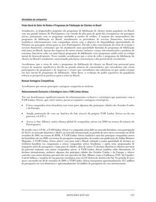 Atividades da companhia

Visão Geral do Setor de Redes e Programas de Fidelização de Clientes no Brasil

Atualmente, os frequent-flyer programs são programas de fidelização de clientes muito populares no Brasil,
com um grande número de Participantes, em virtude do alto grau de apelo das recompensas em passagens
aéreas, juntamente com os programas atrelados a cartões de crédito. A maioria dos mantenedores dos
programas de fidelização no Brasil, notadamente os prestadores de serviços financeiros, buscaram
estabelecer relacionamentos com companhias aéreas com o objetivo de disponibilizar oportunidades de
Prêmios em passagens aéreas para os seus Participantes. Devido à alta concentração do setor de aviação e
serviços financeiros, estimamos que há atualmente uma quantidade limitada de programas de fidelização
relevantes no Brasil. Apesar das empresas de outros setores, inclusive varejo, telecomunicações e produtos de
consumo, buscarem cada vez mais lançar programas de fidelização, esses programas ainda estão no estágio
inicial de desenvolvimento. Nesse sentido, acreditamos que o setor de redes e programas de fidelização de
clientes no Brasil é atualmente caracterizado pela baixa concorrência e alto potencial de crescimento.

Acreditamos que o setor de redes e programas de fidelização de clientes no Brasil tem potencial para
crescer de maneira significativa devido ao grande número de consumidores que entendemos não serem
participantes de programas e de empresas e setores que entendemos não adotarem ou que ainda estejam
em fase inicial de programas de fidelização. Além disso, a evolução do poder aquisitivo da população
reforça as perspectivas positivas para o setor no Brasil.

Nossas Vantagens Competitivas

Acreditamos que nossas principais vantagens competitivas incluem:

Relacionamento Exclusivo e Estratégico com a TAM Linhas Aéreas

Nós nos beneficiamos significativamente do relacionamento exclusivo e estratégico que mantemos com a
TAM Linhas Aéreas, que, entre outros, possui as seguintes vantagens estratégicas:

•   Única companhia aérea brasileira com rotas para algumas das principais cidades dos Estados Unidos
    e da Europa;

•   Ampla penetração de voos na América do Sul, através da própria TAM Linhas Aéreas ou da sua
    parceira, a LAN; e

•   Acesso à Star Alliance, maior aliança global de companhias aéreas em 2008 em termos de número de
    Participantes.

De acordo com a ANAC, a TAM Linhas Aéreas é a companhia aérea líder no mercado brasileiro, com participação
de 46,3% no mercado doméstico e 86,8% no mercado internacional, no período de nove meses encerrado em 30 de
setembro de 2009, em termos de RPK. A TAM Linhas Aéreas também é uma das principais companhias aéreas
do hemisfério sul, em 2008, em termos de passageiros transportados, de acordo com publicação da Airline Business
Magazine. A TAM Linhas Aéreas oferece voos para todo o Brasil, cobrindo a maior quantidade de destinos no
território brasileiro em comparação a outras companhias aéreas brasileiras, e opera rotas programadas de
transporte aéreo de passageiros e carga para 41 cidades, além de outros 37 destinos domésticos cobertos por meio
de parcerias regionais com outras companhias aéreas. A TAM Linhas Aéreas também cobre diretamente 13
destinos internacionais, inclusive algumas das principais cidades dos Estados Unidos e da Europa, e oferece
conexões com outros destinos por meio dos seus parceiros da Star Alliance, como a Lufthansa, TAP, Air Canada e
United Airlines, e também de sua parceria estratégica com a LAN dentro da América do Sul. No período de nove
meses encerrado em 30 de setembro de 2009, a TAM Linhas Aéreas transportou aproximadamente 18,7 milhões
de passageiros em voos domésticos e aproximadamente 3,0 milhões de passageiros em voos internacionais.




                                            00393-DEF-EST-011                                               121
 