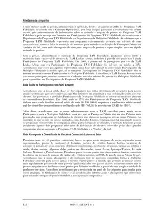 Atividades da companhia

Temos exclusividade na gestão, administração e operação, desde 1º de janeiro de 2010, do Programa TAM
Fidelidade, de acordo com o Contrato Operacional, por força do qual passamos a ser responsáveis, dentre
outros, pelo processamento de informações sobre o acúmulo e resgate de pontos no Programa TAM
Fidelidade e pela entrega dos Prêmios aos Participantes do Programa TAM Fidelidade, de acordo com o
Regulamento do Programa TAM Fidelidade e o Regulamento da Multiplus Fidelidade. Acreditamos que o
Programa TAM Fidelidade representa um programa extremamente atraente em virtude de suas
características, como a falta de restrição de assentos para emissão e utilização de Passagens-Prêmio na
América do Sul, uma rede abrangente de voos para resgates de pontos e regras simples para um rápido
acúmulo de pontos.

Com a gestão, administração e operação do Programa TAM Fidelidade, ganhamos acesso direto à
expressiva base cadastral de clientes da TAM Linhas Aéreas, inclusive à parcela dos quais não é ainda
Participante do Programa TAM Fidelidade. Em 2008, o percentual de passageiros por voo da TAM
Linhas Aéreas que era Participante do Programa TAM Fidelidade foi inferior, em média, a 50%.
Acreditamos que esses passageiros representam uma base substancial de pontenciais Participantes da
Multiplus Fidelidade à medida que, ao se tornarem Participantes do Programa TAM Fidelidade, eles se
tornam automaticamente Participantes da Multiplus Fidelidade. Além disso, a TAM Linhas Aéreas é uma
das nossas principais parceiras comerciais e adquire um alto volume de pontos da Multiplus Fidelidade
para repassá-los aos Participantes do Programa TAM Fidelidade.

Base Sólida de Participantes com Perfil Atraente

Acreditamos que a nossa sólida base de Participantes nos torna extremamente atraentes para nossos
atuais e potenciais parceiros comerciais que têm interesse em aumentar a sua visibilidade junto aos seus
clientes. Em particular, o perfil dos Participantes da Multiplus Fidelidade os coloca em uma base atraente
de consumidores brasileiros. Em 2008, mais de 57% dos Participantes do Programa TAM Fidelidade
tinham uma renda familiar mensal média de mais de R$6.000,00 enquanto o rendimento médio mensal
real dos domicílios com rendimento no Brasil era de R$1.968,00, de acordo com PNAD do IBGE.

Além disso, acreditamos que o nosso relacionamento com a TAM contribui para atrair novos
Participantes para a Multiplus Fidelidade, uma vez que os Passagens-Prêmio são um dos Prêmios mais
procurados nos programas de fidelização de clientes que oferecem passagens aéreas como Prêmios. Ao
contrário do que ocorre em outros mercados, como Estados Unidos e Europa, onde há um grande número
de programas concorrentes de companhia aéreas para fidelização de clientes, o mercado brasileiro possui
atualmente apenas dois programas relevantes de fidelização de clientes, oferecidos pelas duas grandes
companhias aéreas nacionais: o Programa TAM Fidelidade e o “Smiles” da Gol.

Rede Abrangente e Diversificada de Parceiros Comerciais Líderes no Setor

Possuímos mais de 100 parceiros comerciais, dentre os quais estão empresas de vários segmentos como
supermercados, postos de combustível, livrarias, cartões de crédito, bancos, hotéis, locadoras de
automóvel, jornais, revistas, comércio eletrônico, construtoras, instituições de ensino, farmácias, estética e
saúde, dentre outros. Algumas delas podem ser destacadas, como Accor, Ipiranga-Texaco, Livraria
Cultura, Walmart e Pontofrio.com. Possuímos parceria com quatro dos cinco maiores bancos comerciais
brasileiros em termos de número de cartões de crédito emitidos em 2008, de acordo com o Nilson Report.
Acreditamos que a nossa abrangente e diversificada rede de parceiros comerciais torna a Multiplus
Fidelidade atraente para nossos atuais e futuros Participantes à medida que permite acumular pontos
mais rapidamente por meio de uma parcela significativa dos seus gastos diários, ao mesmo tempo que os
permite resgatar mais facilmente seus pontos por Prêmios escolhidos a partir de uma ampla variedade de
produtos e serviços. Além disso, acreditamos que a resistência em geral de Participantes para mudar para
outro programa de fidelização de clientes e as possibilidades diferenciadas e abrangentes que oferecemos
para acúmulo e resgate de pontos fortalece a nossa posição competitiva.




122                                         00393-DEF-EST-011
 