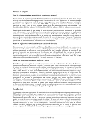 Atividades da companhia

Fluxo de Caixa Estável e Baixa Necessidade de Investimentos de Capital

Nosso modelo de negócio apresenta baixa necessidade de investimentos de capital. Além disso, nossos
negócios são caracterizados historicamente por fluxos estáveis de caixa decorrentes de nossas atividades
operacionais provenientes da venda de pontos para os parceiros comerciais, principalmente instituições
financeiras e a TAM Linhas Aéreas. Em 2007, 2008 e no período de nove meses encerrado em 30 de
setembro de 2008 e 2009, o caixa carve-out gerado pelas atividades operacionais do Programa TAM
Fidelidade foi de R$180,5 milhões, R$350,6 milhões, R$215,8 milhões e R$264,5 milhões respectivamente.

Também nos beneficiamos de um modelo de negócio flexível que nos permite administrar as oscilações
entre a demanda e o custo dos Prêmios. Isso nos permite administrar as nossas margens ao implementar
mudanças no portfólio de Prêmios disponíveis, nos termos do Regulamento da Multiplus Fidelidade e nos
regulamentos dos programas de fidelização de clientes dos nossos parceiros comerciais. Essas mudanças
incluem, dentre outros, ajustes na capacidade disponível de rotas de viagem para Passagens-Prêmio, com
oferta de Prêmios alternativos a preços menores e consequente redução nos custos, bem como alteração na
quantidade de pontos necessários para o resgate de certos Prêmios.

Modelo de Negócio Flexível Aliado a Histórico de Crescimento Relevante

Diferentemente de outras coalizões, a Multiplus Fidelidade possui uma flexibilidade em seu modelo de
negócio, podendo operar apenas como uma rede de programas para aqueles parceiros comerciais que já
possuem programas de fidelização bem estruturados ou ser o próprio programa de fidelização dos
parceiros comerciais que assim optarem. Acreditamos que tal flexibilidade faz com que a Multiplus
Fideldade não concorra com os programas dos parceiros comerciais, consequentemente ampliando as
empresas com potencial para se tornarem parceiras comerciais da Multiplus. Além disso, entre 2007 e 2008
o Faturamento Bruto do Programa TAM Fidelidade aumentou 69% ao ano.

Gestão com Perfil Qualificado para um Negócio de Coalizão

Entendemos que um negócio de coalizão requer uma soma de conhecimentos das áreas de finanças,
tecnologia da informação, marketing e vendas. Além disso, dada a alta concentração de emissão e resgate
de pontos em passagens aéreas, é requerido também um profundo conhecimento do setor aéreo. Nossa alta
administração é composta por um grupo selecionado e qualificado de executivos, oriundos inclusive da
TAM Linhas Aéreas e do nosso Acionista Controlador, com ampla experiência na área comercial, varejo,
marketing, tecnologia da informação e financeira, incluindo o mercado de cartões de crédito, uma das
principais fontes de nossas receitas. Nossos administradores estão focados na criação de valor aos nossos
acionistas, principalmente por meio de incremento em nossos resultados operacionais, expansão da nossa
participação de mercado e estreitamento nas nossas relações com nossos parceiros comerciais.
Acreditamos que herdamos a sólida cultura corporativa da TAM Linhas Aéreas, que foi transmitida pelo
seu fundador, Comandante Rolim Adolfo Amaro, e continua a guiar as atividades cotidianas da sua
administração. Além disso, com o fim de alinhar ainda mais os interesses dos nossos administradores com
os dos nossos acionistas, estamos estudando a implementação de programas de remuneração variável aos
nossos administradores, incluindo plano de opção de compra de ações.

Nossa Estratégia

Acreditamos que o mercado de redes de coalizão de programas de fidelização de clientes e de programas de
fidelização de clientes no Brasil apresenta potencial para crescimento substancial. Acreditamos estar bem
posicionados para acompanhar com sucesso esse crescimento por conta, principalmente, do nosso
relacionamento privilegiado com a TAM Linhas Aéreas e outros sólidos parceiros comerciais, do nosso
amplo acesso a diversos setores da economia brasileira e da nossa oferta de serviços de alta qualidade.
Buscamos aumentar a nossa rentabilidade mediante alavancagem da nossa posição de liderança no
mercado e a expansão da nossa base de Participantes. Acreditamos poder atingir essas metas de maneira
eficiente com ações conjuntas com os nossos parceiros comerciais e com foco na criação de sinergias entre
os seus programas de fidelização de clientes. Os principais componentes da nossa estratégia são:




                                           00393-DEF-EST-011                                         123
 