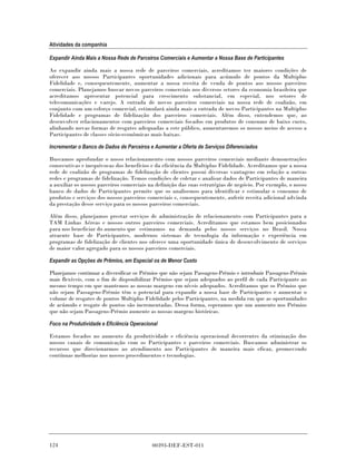 Atividades da companhia

Expandir Ainda Mais a Nossa Rede de Parceiros Comerciais e Aumentar a Nossa Base de Participantes

Ao expandir ainda mais a nossa rede de parceiros comerciais, acreditamos ter maiores condições de
oferecer aos nossos Participantes oportunidades adicionais para acúmulo de pontos da Multiplus
Fidelidade e, consequentemente, aumentar a nossa receita de venda de pontos aos nossos parceiros
comerciais. Planejamos buscar novos parceiros comerciais nos diversos setores da economia brasileira que
acreditamos apresentar potencial para crescimento substancial, em especial, nos setores de
telecomunicações e varejo. A entrada de novos parceiros comerciais na nossa rede de coalizão, em
conjunto com um esforço comercial, estimulará ainda mais a entrada de novos Participantes na Multiplus
Fidelidade e programas de fidelização dos parceiros comerciais. Além disso, entendemos que, ao
desenvolver relacionamentos com parceiros comerciais focados em produtos de consumo de baixo custo,
alinhando novas formas de resgates adequadas a este público, aumentaremos os nossos meios de acesso a
Participantes de classes sócio-econômicas mais baixas.

Incrementar o Banco de Dados de Parceiros e Aumentar a Oferta de Serviços Diferenciados

Buscamos aprofundar o nosso relacionamento com nossos parceiros comerciais mediante demonstrações
consecutivas e inequívocas dos benefícios e da eficiência da Multiplus Fidelidade. Acreditamos que a nossa
rede de coalizão de programas de fidelização de clientes possui diversas vantagens em relação a outras
redes e programas de fidelização. Temos condições de coletar e analisar dados de Participantes de maneira
a auxiliar os nossos parceiros comerciais na definição das suas estratégias de negócio. Por exemplo, o nosso
banco de dados de Participantes permite que os analisemos para identificar e estimular o consumo de
produtos e serviços dos nossos parceiros comerciais e, consequentemente, auferir receita adicional advinda
da prestação desse serviço para os nossos parceiros comerciais.

Além disso, planejamos prestar serviços de administração de relacionamento com Participantes para a
TAM Linhas Aéreas e nossos outros parceiros comerciais. Acreditamos que estamos bem posicionados
para nos beneficiar do aumento que estimamos na demanda pelos nossos serviços no Brasil. Nossa
atraente base de Participantes, modernos sistemas de tecnologia da informação e experiência em
programas de fidelização de clientes nos oferece uma oportunidade única de desenvolvimento de serviços
de maior valor agregado para os nossos parceiros comerciais.

Expandir as Opções de Prêmios, em Especial os de Menor Custo

Planejamos continuar a diversificar os Prêmios que não sejam Passagens-Prêmio e introduzir Passagens-Prêmio
mais flexíveis, com o fim de disponibilizar Prêmios que sejam adequados ao perfil de cada Participante ao
mesmo tempo em que mantemos as nossas margens em níveis adequados. Acreditamos que os Prêmios que
não sejam Passagens-Prêmio têm o potencial para expandir a nossa base de Participantes e aumentar o
volume de resgates de pontos Multiplus Fidelidade pelos Participantes, na medida em que as oportunidades
de acúmulo e resgate de pontos são incrementadas. Dessa forma, esperamos que um aumento nos Prêmios
que não sejam Passagens-Prêmio aumente as nossas margens históricas.

Foco na Produtividade e Eficiência Operacional

Estamos focados no aumento da produtividade e eficiência operacional decorrentes da otimização dos
nossos canais de comunicação com os Participantes e parceiros comerciais. Buscamos administrar os
recursos que direcionarmos ao atendimento aos Participantes de maneira mais eficaz, promovendo
contínuas melhorias nos nossos procedimentos e tecnologias.




124                                        00393-DEF-EST-011
 