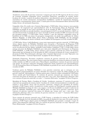 Atividades da companhia

Atualmente, nossa rede de parceiros comerciais é composta por mais de 100 empresas de diversos setores
da economia, incluindo companhias aéreas, instituições financeiras, operadoras de turismo, hotéis,
locadoras de veículos, varejistas de produtos alimentícios e não alimentícios, postos de gasolina, livrarias,
montadoras de veículos automotores, incorporadoras imobiliárias, veículos de comunicação, farmácias,
restaurantes, estacionamentos, dentre outros. A maior parte do nosso Faturamento Bruto advém da TAM
Linhas Aéreas e de instituições financeiras.

Companhia Aérea. De acordo com o Contrato Operacional, a TAM Linhas Aéreas tornou-se nosso parceiro
comercial e foi responsável por aproximadamente 25% do Faturamento Bruto do Programa TAM
Fidelidade no período de nove meses encerrados em 30 de setembro de 2009. A TAM Linhas Aéreas é a
companhia aérea líder no mercado brasileiro, com participação de 46,3% no mercado doméstico e 86,8% no
mercado internacional, no período de nove meses encerrado em 30 de setembro de 2009, em termos de receita
por passageiro pagante. A TAM Linhas Aéreas também é uma das principais companhias aéreas do
hemisfério sul em 2008, em termos de passageiros transportados, de acordo com publicação da Airlines
Business Magazine. A TAM Linhas Aéreas detém o Programa TAM Fidelidade, um dos principais
programas de fidelização de clientes no Brasil, com 6,3 milhões de Participantes em 30 de setembro de 2009.

A TAM Linhas Aéreas é individualmente o nosso mais representativo parceiro comercial. A TAM Linhas
Aéreas adquire pontos da Multiplus Fidelidade para entregá-los a Participantes do Programa TAM
Fidelidade que utilizam os serviços de transporte aéreo comercial de passageiros da TAM Linhas Aéreas
ou de seus parceiros da Star Aliance, incluindo United Airlines, Lufthansa e TAP. A TAM Linhas Aéreas
entrega um ponto da Multiplus Fidelidade para cada ponto adquirido pelo Participante no Programa
TAM Fidelidade. A TAM Linhas Aéreas tornou-se nosso parceiro comercial nos termos do Contrato
Operacional, que foi firmado em 10 de dezembro de 2009 e tem prazo de duração de 15 anos contados de 1º
de janeiro de 2010. Para informações adicionais sobre o Contrato Operacional, ver seção “Operações com
Partes Relacionadas Contrato Operacional” na página 145 deste Prospecto.

Instituições Financeiras. Possuímos atualmente contratos de parceria comercial com 27 instituições
financeiras brasileiras. Dos cinco maiores bancos comerciais brasileiros em termos de número de cartões de
crédito emitidos em 2008, de acordo com o Nilson Report, mantínhamos contratos de parceria comercial
com quatro. Os parceiros comerciais instituições financeiras foram responsáveis por aproximadamente
75% do Faturamento Bruto do Programa TAM Fidelidade no período de nove meses encerrados em 30 de
setembro de 2009.

Vendemos pontos da Multiplus Fidelidade a esses parceiros comerciais, que os entregam aos seus
Participantes proporcionalmente aos gastos efetuados nos respectivos cartões de crédito emitidos por tal
parceiro comercial. Adicionalmente, vendemos pontos para o cartão de crédito co-branded da TAM Linhas
Aéreas emitido pelo Itaú-Unibanco. Os contratos de parceria comercial que mantemos com bancos
comerciais têm prazos de duração que variam entre dois e nove anos. Para informações adicionais sobre
esses contratos de parceria comercial, ver seção “ Contratos Relevantes” na página 135 deste Prospecto.

Operadoras de Turismo, Hotéis e Locadoras de Veículos. Atualmente, mantemos 37 contratos de parceria
comercial com operadoras de turismo, hotéis e locadoras de veículos internacionalmente reconhecidos, que
incluem a Accor Hotels. Nossa rede de parceiros comerciais, composta por operadoras de turismo,
incluindo a TAM Viagens, hotéis e locadoras de veículos, permite aos Participantes acumular pontos da
Multiplus Fidelidade ao longo de toda a sua viagem e em diversas localidades no mundo à razão de um
ponto da Multiplus Fidelidade para cada R$1,00 gasto nas lojas desses parceiros comerciais. Esses
contratos de parceria comercial têm prazos de duração que variam entre um e cinco anos. Para
informações adicionais sobre esses contratos de parceria comercial, ver seção “ Contratos Relevantes”
na página 135 deste Prospecto.

Nosso contrato de parceria comercial com a TAM Viagens, a operadora de turismo da TAM Linhas
Aéreas, foi firmado em 16 de dezembro de 2009 e tem prazo de duração de cinco anos. De acordo com esse
contrato, a TAM Viagens adquire pontos da Multiplus Fidelidade para permitir o acúmulo e resgate de
pontos. Para informações adicionais sobre esse contrato de parceria comercial, ver seção “Operações com
Partes Relacionadas” na página 145 deste Prospecto.




                                           00393-DEF-EST-011                                             129
 