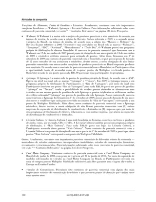 Atividades da companhia

Varejistas de Alimentos, Postos de Gasolina e Livrarias. Atualmente, contamos com três importantes
varejistas brasileiros — Walmart, Ipiranga e Livraria Cultura. Para informações adicionais sobre esses
contratos de parceria comercial, ver seção “ Contratos Relevantes” na página 135 deste Prospecto.

•     Walmart. O Walmart é a maior rede varejista de produtos perecíveis e não perecíveis do mundo, em
      termos de receita, de acordo com a edição da Revista Forbes referente a 2009, e o segundo maior
      varejista do Brasil, em termos de receita, de acordo com a edição dos “Maiores e Melhores” da
      Revista Exame referente a 2008. Desenvolve suas atividades no Brasil sob as marcas “Walmart”,
      “Bompreço”, “BIG”, “Nacional”, “Mercadorama” e “Todo Dia”. O Walmart possui um programa
      próprio de fidelização de clientes Bomclube. O contrato de parceria comercial que firmamos com o
      Walmart em 12 de novembro de 2009 possui prazo de duração de um ano a partir de 13 de novembro
      de 2009 e estabelece critérios somente para acúmulo de pontos. Além disso, firmamos em 1º de
      setembro de 2009 um contrato de parceria comercial com o Bomclube, o qual possui prazo de duração
      de 12 anos contados de sua assinatura e estabelece, dentre outros, a nossa obrigação de não firmar
      parcerias comerciais com outras redes varejistas de produtos perecíveis no Brasil enquanto perdurar
      esse contrato. De acordo com o contrato de parceria comercial com o Bomclube, os Participantes têm
      a oportunidade tanto de acumular como de resgatar pontos da Multiplus, recebendo pontos do
      Bomclube à razão de um ponto para cada R$1,00 gasto nas lojas participantes do programa.

•     Ipiranga. O Ipiranga é a maior rede de postos de gasolina privada do Brasil, de acordo com a ANP.
      Opera em nível nacional sob as marcas “Ipiranga” e “Texaco”. Em 2009, o Ipiranga lançou o seu
      programa próprio de fidelização de Participantes, o “Km de Vantagens”, por meio do qual seus
      Participantes recebem um ponto “Km de Vantagens” para cada R$1,00 gasto nos postos de gasolina
      “Ipiranga” ou “Texaco”, tendo a possibilidade de receber pontos dobrados se abastecerem seus
      veículos em um mesmo posto de gasolina da rede Ipiranga e pontos triplicados se utilizarem cartões
      de crédito co-branded “Ipiranga” nos postos de gasolina da rede Ipiranga. Nosso contrato de parceria
      comercial com o Ipiranga foi firmado em 1º de setembro de 2009, possui prazo de duração de um ano e
      dois meses e estabelece que cada ponto recebido no âmbito do “Km de Vantagens” corresponde a um
      ponto da Multiplus Fidelidade. Além disso, nosso contrato de parceria comercial com o Ipiranga
      estabelece, dentre outros, a nossa obrigação de não firmar parcerias comerciais com (1) outras
      empresas do segmento de distribuição de combustíveis e derivados ou (2) empresas que, por meio de
      seus programas de fidelização de clientes, relacionem-se com outras empresas que atuem no segmento
      de distribuição de combustíveis e derivados.

•     Livraria Cultura. A Livraria Cultura é uma rede brasileira de livrarias, com foco em livros e produtos
      de áudio, como, por exemplo, CDs e DVDs. A Livraria Cultura também possui um programa próprio
      de fidelização, o “Mais Cultura”. Para cada R$1,00 gasto nas lojas da Livraria Cultura, o
      Participante acumula cinco pontos “Mais Cultura”. Nosso contrato de parceria comercial com a
      Livraria Cultura tem prazo de duração de um ano a partir de 1º de outubro de 2009 e prevê que cinco
      pontos “Mais Cultura” corresponde a um ponto da Multiplus Fidelidade.

Outros. Atualmente, contamos com importantes parceiros comerciais de diferentes setores da economia —
montadoras de veículos automotores, incorporadoras imobiliárias, veículos de comunicação, farmácias,
restaurantes e estacionamentos. Para informações adicionais sobre esses contratos de parceria comercial,
ver seção “ Contratos Relevantes” na página 135 deste Prospecto.

•     Ford Motor Company. Mantemos contrato de parceria comercial com a Ford Motor Company no
      Brasil desde junho de 2008, com prazo de vigência até 26 de junho de 2010. Por meio da aquisição de
      modelos selecionados de veículos na Ford Motor Company no Brasil, os Participantes recebem em
      uma só compra pontos Multiplus Fidelidade suficientes para lhes garantir uma viagem ida-e-volta a
      Europa ou Estados Unidos.

•     Veículos de Comunicação. Possuímos oito contratos de parceria comercial com alguns dos mais
      importantes veículos de comunicação brasileiros e que possuem prazos de duração que variam entre
      um e quatro anos.




130                                         00393-DEF-EST-011
 