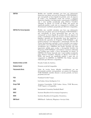 EBITDA                      Medida não contábil calculada com base nas informações
                            financeiras pro forma carve-out do Programa TAM Fidelidade e
                            que corresponde ao lucro líquido do período, antes do imposto
                            de renda e da contribuição social, das receitas e despesas
                            financeiras líquidas e da depreciação e amortização. O EBITDA
                            não é uma medida reconhecida pelas Práticas Contábeis
                            Adotadas no Brasil, US GAAP ou IFRS, não possui um
                            significado padrão e pode não ser comparável a medidas com
                            denominação semelhante preparadas por diferentes companhias.

EBITDA Pro Forma Ajustado   Medida não contábil calculada com base nas informações
                            financeiras pro forma carve-out do Programa TAM Fidelidade e
                            que corresponde ao lucro operacional (que, por sua vez,
                            corresponde ao lucro líquido do período antes do imposto de
                            renda e contribuição social e das receitas e despesas financeiras
                            líquidas), ajustada por determinados itens que impactam o
                            resultado das operações do Programa TAM Fidelidade e que
                            incluem despesas com depreciação e amortização, Receita Pro
                            Forma Ajustada para o período e custos estimados com resgates
                            relacionados com a Receita Pro Forma Ajustada para o período.
                            Acreditamos que o EBITDA Pro Forma Ajustado seja uma
                            importante medida para avaliar o desempenho histórico do
                            Programa TAM Fidelidade e pretendemos continuar utilizando
                            essa medida para medir o nosso desempenho no futuro. O
                            EBITDA Pro Forma Ajustado não é uma medida reconhecida
                            pelas Práticas Contábeis Adotadas no Brasil, US GAAP ou
                            IFRS, não possui um significado padrão e pode não ser
                            comparável ao EBITDA ou EBITDA Pro Forma Ajustado
                            elaborados por diferentes companhias.

Estados Unidos ou EUA       Estados Unidos da América.

Estatuto Social             Estatuto social da Companhia.

Faturamento Bruto           Valor da receita bruta diferida contabilmente em um
                            determinado período correspondente aos pontos do Programa
                            TAM Fidelidade emitidos durante o mesmo período, em bases
                            pro forma carve-out.

FGV                         Fundação Getulio Vargas.

GOL                         Gol Linhas Aéreas Inteligentes S.A.

Grupo TAM                   Acionista Controlador, TAM Linhas Aéreas, TAM Mercosur,
                            TAM Viagens e a Companhia.

IASB                        lnternational Accounting Standards Board.

IBGC                        Instituto Brasileiro de Governança Corporativa.

IBGE                        Instituto Brasileiro de Geografia e Estatística.

IBM Brasil                  IBM Brasil – Indústria, Máquinas e Serviços Ltda.




6                            00393-DEF-EST-011
 