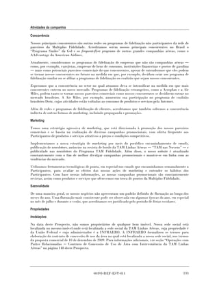 Atividades da companhia

Concorrência

Nossos principais concorrentes são outras redes ou programas de fidelização não participantes da rede de
parceiros da Multiplus Fidelidade. Acreditamos serem nossos principais concorrentes no Brasil o
“Programa Smiles” da Gol e os frequent-flyer programs de outras grandes companhias aéreas, como o
AAdvantage da American Airlines.

Atualmente, consideramos os programas de fidelização de empresas que não são companhias aéreas
como, por exemplo, varejistas, empresas de bens de consumo, instituições financeiras e postos de gasolina
   mais como potenciais parceiros comerciais do que concorrentes, apesar de entendermos que eles podem
se tornar nossos concorrentes no futuro na medida em que, por exemplo, decidam criar um programa de
fidelização similar ou se afiliar a programas de fidelização ou coalizão que sejam nossos concorrentes.

Esperamos que a concorrência no setor no qual atuamos deva se intensificar na medida em que mais
concorrentes entrem no nosso mercado. Programas de fidelização estrangeiros, como a Aeroplan e a Air
Miles, podem tanto se tornar nossos parceiros comerciais como nossos concorrentes se decidirem entrar no
mercado brasileiro. A Air Miles, por exemplo, aumentou sua participação no programa de coalizão
brasileiro Dotz, cujas atividades estão voltadas ao consumo de produtos e serviços pela Internet.

Além de redes e programas de fidelização de clientes, acreditamos que também sofremos a concorrência
indireta de outras formas de marketing, incluindo propaganda e promoções.

Marketing

Temos uma estratégia agressiva de marketing, que está direcionada à promoção dos nossos parceiros
comerciais e se baseia na realização de diversas campanhas promocionais, com oferta frequente aos
Participantes de produtos e serviços atrativos a preços e condições competitivos.

Implementamos a nossa estratégia de marketing por meio do periódico encaminhamento de emails,
publicação de newsletters, anúncios na revista de bordo da TAM Linhas Aéreas “TAM nas Nuvens” e
publicidade nas newsletters do Programa TAM Fidelidade. Além disso, o nosso website é atualizado
constantemente com o fim de melhor divulgar campanhas promocionais e manter-se em linha com as
tendências do mercado.

Utilizamos ferramentas tecnológicas de ponta, em especial nos emails que encaminhamos semanalmente a
Participantes, para avaliar os efeitos das nossas ações de marketing e entender os hábitos dos
Participantes. Com base nessas informações, as nossas campanhas promocionais são constantemente
revistas, assim como produtos e serviços que oferecemos em troca de pontos da Multiplus Fidelidade.

Sazonalidade

De uma maneira geral, os nossos negócios não apresentam um padrão definido de flutuação ao longo dos
meses do ano. Uma flutuação mais consistente pode ser observada em algumas épocas do ano, em especial
no mês de julho e durante o verão, que acreditamos ser justificado pelo período de férias escolares.

Propriedades

Instalações

Na data deste Prospecto, não somos proprietários de qualquer bem imóvel. Nossa sede social está
localizada no mesmo imóvel onde está localizada a sede social da TAM Linhas Aéreas, cuja propriedade é
da União Federal e cujo administrador é a INFRAERO. A INFRAERO formalizou os termos para
elaboração do contrato de concessão de uso da área na qual está localizada a nossa sede social, nos termos
da proposta comercial de 10 de dezembro de 2009. Para informações adicionais, ver seção “Operações com
Partes Relacionadas      Contrato de Concessão de Uso de Área com Interveniência da TAM Linhas
Aéreas” na página 148 deste Prospecto.




                                          00393-DEF-EST-011                                           133
 