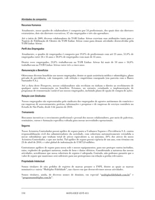 Atividades da companhia

Recursos Humanos

Atualmente, nosso quadro de colaboradores é composto por 54 profissionais, dos quais dois são diretores
estatutários, dois são diretores executivos, 47 são empregados e três são aprendizes.

Até o início de 2009, diversos colaboradores da TAM Linhas Aéreas exerciam suas atribuições tanto para o
Negócio de Fidelização de Clientes da TAM Linhas Aéreas como para demais atividades desenvolvidas pela
TAM Linhas Aéreas.

Perfil dos Empregados

Atualmente, o quadro de empregados é composto por 19,0% de profissionais com até 25 anos, 51,0% de
empregados entre 26 e 35 anos e 30,0% de empregados com mais de 35 anos.

Dentre esses empregados, 23,0% trabalhavam na TAM Linhas Aéreas há mais de 10 anos e 34,0%
trabalhavam na TAM Linhas Aéreas entre três a cinco anos.

Remuneração e Benefícios

Oferecemos diversos benefícios aos nossos empregados, dentre os quais assistência médica e odontológica, plano
privado de previdência, vale transporte, vale refeição e empréstimo consignado (em parceria com o Banco
Santander S.A.).
Até a data deste Prospecto, nossos colaboradores não recebiam ou tinham o direito ao recebimento de
qualquer outra remuneração ou benefício. Estamos, no entanto, estudando a implementação de
programas de remuneração variável aos nossos empregados, incluindo plano de opção de compra de ações.

Relação com Sindicatos

Nossos empregados são representados pelo sindicato dos empregados de agentes autônomos do comércio e
em empresas de assessoramento, perícias, informações e pesquisas e de empresas de serviços contábeis no
Estado de São Paulo, desde 4 de janeiro de 2010.

Treinamento

Buscamos incentivar o crescimento profissional e pessoal dos nossos colaboradores, por meio de palestras,
seminários, cursos e formação específica voltada para nossas necessidades operacionais.

Seguros

Nosso Acionista Controlador possui apólice de seguro junto a Unibanco Seguros e Previdência S.A. contra
responsabilização civil dos administradores da sociedade, com cobertura automaticamente estendida a
novas subsidiárias que tenham total de ativos equivalente a, no máximo, 20% dos ativos do nosso
Acionista Controlador, o que nos inclui. Tal apólice de seguro possui vigência de um ano, com término em
23 de abril de 2010, e valor global de indenização de US$75,0 milhões.

Contratamos apólices de seguro para nossa sede e nossos equipamentos, para nos proteger contra incêndios,
raios, explosões de qualquer natureza, roubo de bens e danos elétricos. Considerando a natureza das nossas
atividades, acreditamos que nossa cobertura de seguros é adequada. Contudo, não podemos garantir que o
valor de seguro que mantemos será suficiente para nos protegermos em relação a perdas relevantes.

Propriedade Intelectual

Somos titulares de oito pedidos de registro de marcas perante o INPI, dentre as quais as marcas
nominativa e mista “Multiplus Fidelidade”, nas classes em que desenvolvemos nossas atividades.

Somos titulares, ainda, de diversos nomes de domínio, em especial “multiplusfidelidade.com.br” e
“programamultiplus.com.br”.




134                                        00393-DEF-EST-011
 