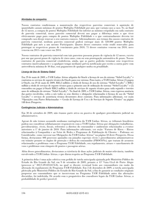 Atividades da companhia

Nossos contratos condicionam a manutenção das respectivas parcerias comerciais à aquisição de
quantidades anuais mínimas de pontos Multiplus Fidelidade por ano, que variam caso a caso. Se, ao final
de 12 meses, a compra de pontos Multiplus Fidelidade for inferior ao mínimo estipulado em cada contrato
de parceria comercial, nosso parceiro comercial deverá nos pagar a diferença entre o que tiver
efetivamente pago para compra de pontos Multiplus Fidelidade e o que contratualmente deveria ter
comprado caso deseje renovar o seu contrato conosco. Adicionalmente, nos termos dos nossos contratos de
parceria comercial, nenhum parceiro comercial poderá entregar mais de 320.000 pontos Multiplus
Fidelidade por mês a um mesmo Participante. Quatro desses contratos estão sendo renovados para
prorrogar os respectivos prazos de vencimento para 2010, 71 desses contratos vencem em 2010, nove
vencem em 2011 e um vence em 2014.

Nossos contratos de parceria comercial com tais parceiros possuem prazos de vigência de 12 meses, exceto
por um que possui prazo de vigência de cinco anos, com ou sem prorrogação automática de prazo. Nossos
contratos de parceria comercial estabelecem, ainda, que as partes poderão terminar seus respectivos
contratos imotivadamente e a qualquer tempo mediante prévia notificação por escrito a outra parte com
antecedência mínima de 30 dias, sem pagamento de qualquer multa ou penalidade.

Licença de Uso do Sistema Siebel

Em 29 de maio de 2009, a TAM Linhas Aéreas adquiriu da Oracle a licença de uso do sistema “Siebel Loyalty” e
contratou os serviços de suporte técnico da Oracle para esse sistema. Para tanto, a TAM Linhas Aéreas (1) pagou
à Oracle, em 29 de maio de 2009, R$2,2 milhões a título de licença de uso do sistema “Siebel Loyalty” e R$0,5
milhão a título de serviços de suporte técnico para o primeiro ano de utilização do sistema “Siebel Loyalty” e (2)
concordou em pagar à Oracle R$0,5 milhão a título de serviços de suporte técnico para cada segundo e terceiro
anos de utilização do sistema “Siebel Loyalty”. No final de 2009, a TAM Linhas Aéreas, com expressa anuência
das partes envolvidas, cedeu a nós todos os seus direitos e obrigações relacionados à licença de uso do “Siebel
Loyalty” e serviços de assistência técnica decorrentes desse contrato. Para informações adicionais, ver seção
“Operações com Partes Relacionadas Cessão de Licença de Uso e de Serviços de Suporte Técnico” na página
148 deste Prospecto.

Contingências Judiciais e Administrativas

Em 30 de setembro de 2009, não éramos parte ativa ou passiva de qualquer procedimento judicial ou
administrativo.

Apesar de não termos assumido nenhuma contingência da TAM Linhas Aéreas, os tribunais brasileiros
podem nos considerar solidariamente responsáveis com a TAM Linhas Aéreas por obrigações trabalhistas,
previdenciárias, cíveis, fiscais, referentes a direitos do consumidor e ambientais relacionados a eventos
anteriores a 1º de janeiro de 2010. Para informações adicionais, ver seção “Fatores de Risco – Riscos
relacionados à Companhia e ao Setor de Redes e Programas de Fidelização de Clientes – Podemos ser
Considerados como sucessor nas Obrigações da TAM Linhas Aéreas” na página 50 deste Prospecto. Dessa
forma, destacamos 408 processos ajuizados em juizados especiais cíveis e procedimentos administrativos
em trâmite perante os órgãos de proteção e defesa do consumidor (PROCONs), que tratam de assuntos
relacionados a problemas com o Programa TAM Fidelidade, seu regulamento, atraso e cancelamento de
voos e problemas com cômputo de pontos e passagens aéreas.

Além desses procedimentos, destacamos a existência de duas ações judiciais de maior relevância, também
envolvendo a TAM Linhas Aéreas, e que dizem respeito ao Programa TAM Fidelidade.

A primeira delas é uma ação coletiva com pedido de tutela antecipada ajuizada pelo Ministério Público do
Estado do Rio Grande do Sul, em 9 de setembro de 2009, perante a 15ª Vara Cível de Porto Alegre
(processo n.º 001/1.09.0251674-8), na qual se discute eventual lesão aos consumidores em razão da
alteração do regulamento do Programa TAM Fidelidade. Em 2 de dezembro de 2009, a tutela antecipada
pleiteada pelo Ministério Público do Estado do Rio Grande do Sul, a fim de garantir as condições originais
propostas aos consumidores que se inscreveram no Programa TAM Fidelidade antes das alterações
discutidas, foi indeferida. De acordo com o prognóstico dos consultores legais da TAM Linhas Aéreas, a
probabilidade de perda é possível.




136                                          00393-DEF-EST-011
 