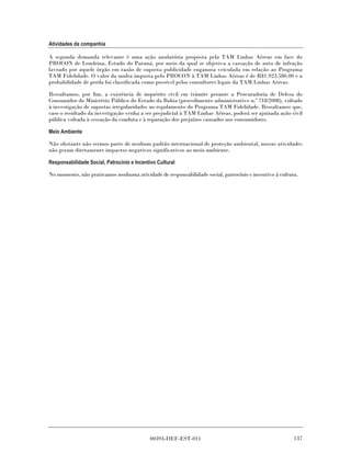 Atividades da companhia

A segunda demanda relevante é uma ação anulatória proposta pela TAM Linhas Aéreas em face do
PROCON de Londrina, Estado do Paraná, por meio da qual se objetiva a cassação de auto de infração
lavrado por aquele órgão em razão de suposta publicidade enganosa veiculada em relação ao Programa
TAM Fidelidade. O valor da multa imposta pelo PROCON à TAM Linhas Aéreas é de R$1.923.580,00 e a
probabilidade de perda foi classificada como possível pelos consultores legais da TAM Linhas Aéreas.

Ressaltamos, por fim, a existência de inquérito civil em trâmite perante a Procuradoria de Defesa do
Consumidor do Ministério Público do Estado da Bahia (procedimento administrativo n.º 718/2008), voltado
à investigação de supostas irregularidades no regulamento do Programa TAM Fidelidade. Ressaltamos que,
caso o resultado da investigação venha a ser prejudicial à TAM Linhas Aéreas, poderá ser ajuizada ação civil
pública voltada à cessação da conduta e à reparação dos prejuízos causados aos consumidores.

Meio Ambiente

Não obstante não sermos parte de nenhum padrão internacional de proteção ambiental, nossas atividades
não geram diretamente impactos negativos significativos ao meio ambiente.

Responsabilidade Social, Patrocínio e Incentivo Cultural

No momento, não praticamos nenhuma atividade de responsabilidade social, patrocínio e incentivo à cultura.




                                             00393-DEF-EST-011                                          137
 