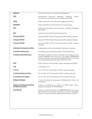 IBRACON                                Instituto Brasileiro dos Auditores Independentes.

IFRS                                   International    Financial     Reporting    Stardards,  normas
                                       internacionais de relato financeiro emitidas pelo IASB.

IGP-M                                  Índice Geral de Preços do Mercado, publicado pela FGV.

INFRAERO                               Empresa Brasileira de Infra-Estrutura Aeroportuária.

INPC                                   Índice Nacional de Preços ao Consumidor, calculado e divulgado
                                       pelo IBGE.

INPI                                   Instituto Nacional da Propriedade Industrial.

Instrução CVM 325                      Instrução CVM nº 325, de 27 de janeiro de 2000, conforme alterada.

Instrução CVM 358                      Instrução CVM nº 358, de 03 de janeiro de 2002, conforme alterada.

Instrução CVM 400                      Instrução CVM nº 400, de 29 de dezembro de 2003, conforme
                                       alterada.

Instituições Participantes da Oferta   Coordenadores da Oferta, Coordenador Contratado e Corretoras.

Investidores Institucionais            Investidores que não sejam Investidores Não-Institucionais.

Investidores Não-Institucionais        Investidores residentes no País com pedidos de investimento de no
                                       mínimo R$3.000,00 (três mil reais) e no máximo R$300.000,00
                                       (trezentos mil reais) e que preencham o Pedido de Reserva, de acordo
                                       com os procedimentos previstos para a Oferta de Varejo.

IPCA                                   Índice de Preços ao Consumidor Amplo, divulgado pelo IBGE.

LAN                                    LAN Airlines S.A.

Lei 4.131                              Lei nº 4.131, de 3 de setembro de 1962, conforme alterada.

Lei das Sociedades por Ações           Lei nº 6.404, de 15 de dezembro de 1976, conforme alterada.

Lei do Mercado de Capitais             Lei nº 6.385, de 07 de dezembro de 1976, conforme alterada.

Multiplus Fidelidade                   A rede de coalizão de programas de fidelização de clientes da
                                       Companhia.

Negócio de Fidelização de Clientes     Negócio de fidelização de clientes da TAM Linhas Aéreas,
da TAM Linhas Aéreas                   incluindo o Programa TAM Fidelidade.

Novo Mercado                           Segmento especial de listagem da BM&FBOVESPA, com regras
                                       diferenciadas de governança corporativa, do qual a Companhia
                                       fará parte a partir da data de publicação do Anúncio de Início.




                                        00393-DEF-EST-011                                                   7
 