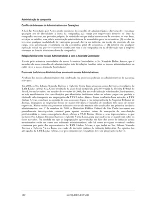 Administração da companhia

Conflito de Interesses de Administradores em Operações

A Lei das Sociedades por Ações proíbe membros do conselho de administração e diretoria de (1) realizar
qualquer ato de liberalidade à custa da companhia, (2) tomar por empréstimo recursos ou bens da
companhia ou usar, em proveito próprio, de sociedade em que tenha interesse ou de terceiros, os seus bens,
serviços ou crédito, sem prévia autorização estatutária ou da assembleia geral de acionistas, (3) receber de
terceiros qualquer modalidade de vantagem pessoal, direta ou indireta, em razão do exercício de seu
cargo, sem autorização estatutária ou da assembleia geral de acionistas, e (4) intervir em qualquer
operação social em que tiver interesse conflitante com o da companhia ou na deliberação que a respeito
tomarem os demais administradores da companhia.

Relação familiar entre nossos Administradores e com o Acionista Controlador

Exceto pelo acionista controlador do nosso Acionista Controlador, o Sr. Maurício Rolim Amaro, que é
membro do nosso conselho de administração, não há relação familiar entre os nossos administradores ou
entre eles e o nosso Acionista Controlador.

Processos Judiciais ou Administrativos envolvendo nossos Administradores

Nenhum dos nossos administradores foi condenado em processos judiciais ou administrativos de natureza
relevante.

Em 2004, os Srs. Líbano Miranda Barroso e Egberto Vieira Lima atuavam como diretores estatutários da
TAM Linhas Aéreas S.A. Como resultado da ação fiscal instaurada pela Secretaria da Receita Federal do
Brasil, foram lavrados, em meados de setembro de 2009, dez autos de infração relacionados, basicamente,
ao não recolhimento das contribuições previdenciárias incidentes sobre os valores pagos em pecúnia a
título de vale-transporte aos empregados da TAM Linhas Aéreas. Como resultado dessa autação, a TAM
Linhas Aéreas, com base na opinião de seus assessores legais e em jurisprudência do Superior Tribunal de
Justiça, impugnou as exigências fiscais de maior relevância e liquidou de imediato três casos de menor
expressão. Muito embora os processos administrativos não tenham sido analisados em primeira instância
administrativa, em 1° de outubro de 2009, o Ministério Público Federal de São Paulo instaurou um
procedimento investigatório criminal para apurar eventual crime de sonegação de contribuição
previdenciária e, como consequência disso, oficiou a TAM Linhas Aéreas e seus representantes, o que
inclui os Srs. Líbano Miranda Barroso e Egberto Vieira Lima, para que pudessem se manifestar sobre os
fatos narrados. Na medida em que as impugnações apresentadas em face dos autos de infração acima
mencionados estão em curso nos tribunais administrativos, não há como averiguar eventual conduta
criminosa por parte dos representantes da TAM Linhas Aéreas, o que inclui os Srs. Líbano Miranda
Barroso e Egberto Vieira Lima, em razão de inexistir certeza de infração tributária. Na opinião dos
advogados da TAM Linhas Aéreas, esse procedimento investigatório deve ser arquivado em breve.




142                                        00393-DEF-EST-011
 
