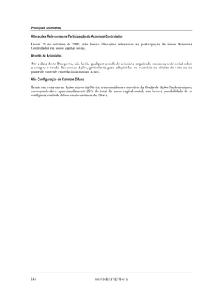 Principais acionistas

Alterações Relevantes na Participação do Acionista Controlador

Desde 28 de outubro de 2009, não houve alterações relevantes na participação do nosso Acionista
Controlador em nosso capital social.

Acordo de Acionistas

Até a data deste Prospecto, não havia qualquer acordo de acionista arquivado em nossa sede social sobre
a compra e venda das nossas Ações, preferência para adquiri-las ou exercício do direito de voto ou do
poder de controle em relação às nossas Ações.

Não Configuração de Controle Difuso

Tendo em vista que as Ações objeto da Oferta, sem considerar o exercício da Opção de Ações Suplementares,
corresponderão a aproximadamente 25% do total do nosso capital social, não haverá possibilidade de se
configurar controle difuso em decorrência da Oferta.




144                                        00393-DEF-EST-011
 