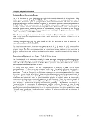 Operações com partes relacionadas

Contrato de Compartilhamento de Serviços

Em 10 de dezembro de 2009, celebramos um contrato de compartilhamento de serviços com a TAM
Linhas Aéreas, por meio do qual a TAM Linhas Aéreas comprometeu-se a nos disponibilizar serviços de
controladoria, tesouraria, apoio ao planejamento e gerenciamento financeiro, call center, instalações e
infraestrutura, jurídico, recursos humanos, tecnologia da informação, marketing e auditoria e suprimentos.
A TAM Linhas Aéreas comprometeu-se a disponibilizar colaboradores, equipamentos, ferramentas,
tecnologia e outros recursos necessários ao compartilhamento desses serviços, com o mesmo grau de
diligência, qualificação e prudência conforme o habitualmente exercido em relação às suas próprias
operações. Pelo compartilhamento desses serviços, temos a obrigação de pagar mensalmente á TAM
Linhas Aéreas o valor total de R$662.500,00.

A fim de manter o equilíbrio econômico-financeiro existente na data de celebração do contrato, nós e a
TAM Linhas Aéreas nos comprometemos a rever os valores dos serviços do contrato, a contar da data de
início de vigência.

Qualquer pagamento que não seja feito quando devido, será acrescido de juros de mora de 2%,
reajustados com base no IGP-M da FGV.

Esse contrato tem prazo de vigência de cinco anos, a partir de 1º de janeiro de 2010, prorrogando-se
automaticamente por iguais e sucessivos períodos de cinco anos cada. O contrato poderá ser terminado a
qualquer tempo, sem ônus e independentemente de pagamento de multa, indenização e/ou penalidade de
qualquer natureza, desde que mediante notificação escrita à parte contrária com antecedência mínima de
90 dias.

Compromisso de Adiantamento para Compra e Venda de Bilhetes Aéreos

Em 15 de janeiro de 2010, celebramos com a TAM Linhas Aéreas um compromisso de adiantamento para
compra e venda de passagens aéreas para atender aos resgates de Prêmios dos Participantes da Multiplus
Fidelidade em Passagens-Prêmio da TAM Linhas Aéreas que vigerá até a plena utilização dos recursos,
que estimamos ocorrerá nos próximos 30 meses.

De acordo com esse contrato, nós nos comprometemos a entregar à TAM Linhas Aéreas
aproximadamente 94% dos recursos que estimamos receber com a Oferta (após a dedução das comissões e
das despesas que antecipamos ter de pagar nos termos do Contrato de Distribuição) (“Recursos
Adiantados”) a título de antecipação de pagamento para aquisição de Passagens-Prêmio da TAM Linhas
Aéreas para entrega futura. Além disso, o compromisso de adiantamento estabelece a nossa obrigação de
entregar os Recursos Adiantados à TAM Linhas Aéreas em até dois dias contados do nosso efetivo
recebimento dos recursos da Oferta, os quais não sofrerão reajustes de qualquer ordem. De acordo com o
compromisso de adiantamento, o preço de aquisição de cada Passagem-Prêmio deve ser determinado de
acordo com a classe da cabine relativa à Passagem-Prêmio, o tempo de duração do voo (se de curta ou
longa distância) e a quantidade de pontos resgatados do Programa TAM Fidelidade para emissão da
Passagem-Prêmio. O compromisso de adiantamento também estabelece descontos ao valor de cada
Passagem-Prêmio, os quais variam conforme a classe da cabine relativa à Passagem-Prêmio, o tempo de
duração do voo (se de curta ou longa distância), a quantidade de pontos resgatados do Programa TAM
Fidelidade para emissão da Passagem-Prêmio e o número de meses decorridos após a assinatura do
compromisso de adiantamento.




                                           00393-DEF-EST-011                                          147
 