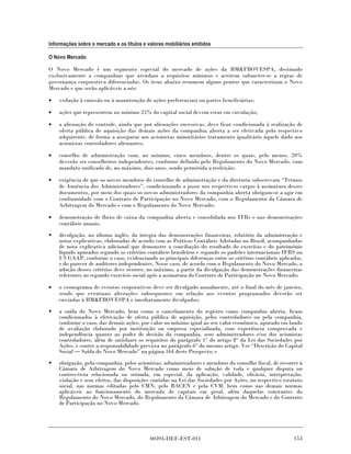 Informações sobre o mercado e os títulos e valores mobiliários emitidos

O Novo Mercado

O Novo Mercado é um segmento especial do mercado de ações da BM&FBOVESPA, destinado
exclusivamente a companhias que atendam a requisitos mínimos e aceitem submeter-se a regras de
governança corporativa diferenciadas. Os itens abaixo resumem alguns pontos que caracterizam o Novo
Mercado e que serão aplicáveis a nós:

•   vedação à emissão ou à manutenção de ações preferenciais ou partes beneficiárias;

•   ações que representem no mínimo 25% do capital social devem estar em circulação;

•   a alienação do controle, ainda que por alienações sucessivas, deve ficar condicionada à realização de
    oferta pública de aquisição das demais ações da companhia aberta a ser efetivada pelo respectivo
    adquirente, de forma a assegurar aos acionistas minoritários tratamento igualitário àquele dado aos
    acionistas controladores alienantes;

•   conselho de administração com, no mínimo, cinco membros, dentre os quais, pelo menos, 20%
    deverão ser conselheiros independentes, conforme definido pelo Regulamento do Novo Mercado, com
    mandato unificado de, no máximo, dois anos, sendo permitida a reeleição;

•   exigência de que os novos membros do conselho de administração e da diretoria subscrevam “Termos
    de Anuência dos Administradores”, condicionando a posse nos respectivos cargos à assinatura desses
    documentos, por meio dos quais os novos administradores da companhia aberta obrigam-se a agir em
    conformidade com o Contrato de Participação no Novo Mercado, com o Regulamento da Câmara de
    Arbitragem do Mercado e com o Regulamento do Novo Mercado;

•   demonstração de fluxo de caixa da companhia aberta e consolidada nos ITRs e nas demonstrações
    contábeis anuais;

•   divulgação, no idioma inglês, da íntegra das demonstrações financeiras, relatório da administração e
    notas explicativas, elaboradas de acordo com as Práticas Contábeis Adotadas no Brasil, acompanhadas
    de nota explicativa adicional que demonstre a conciliação do resultado do exercício e do patrimônio
    líquido apurados segundo os critérios contábeis brasileiros e segundo os padrões internacionais IFRS ou
    US GAAP, conforme o caso, evidenciando as principais diferenças entre os critérios contábeis aplicados,
    e do parecer de auditores independentes. Nesse caso, de acordo com o Regulamento do Novo Mercado, a
    adoção desses critérios deve ocorrer, no máximo, a partir da divulgação das demonstrações financeiras
    referentes ao segundo exercício social após a assinatura do Contrato de Participação no Novo Mercado;

•   o cronograma de eventos corporativos deve ser divulgado anualmente, até o final do mês de janeiro,
    sendo que eventuais alterações subsequentes em relação aos eventos programados deverão ser
    enviadas à BM&FBOVESPA e imediatamente divulgadas;

•   a saída do Novo Mercado, bem como o cancelamento do registro como companhia aberta, ficam
    condicionados à efetivação de oferta pública de aquisição, pelos controladores ou pela companhia,
    conforme o caso, das demais ações, por valor no mínimo igual ao seu valor econômico, apurado em laudo
    de avaliação elaborado por instituição ou empresa especializada, com experiência comprovada e
    independência quanto ao poder de decisão da companhia, seus administradores e/ou dos acionistas
    controladores, além de satisfazer os requisitos do parágrafo 1° do artigo 8° da Lei das Sociedades por
    Ações, e conter a responsabilidade prevista no parágrafo 6° do mesmo artigo. Ver “Descrição do Capital
    Social Saída do Novo Mercado” na página 164 deste Prospecto; e
•   obrigação, pela companhia, pelos acionistas, administradores e membros do conselho fiscal, de recorrer à
    Câmara de Arbitragem do Novo Mercado como meio de solução de toda e qualquer disputa ou
    controvérsia relacionada ou oriunda, em especial, da aplicação, validade, eficácia, interpretação,
    violação e seus efeitos, das disposições contidas na Lei das Sociedades por Ações, no respectivo estatuto
    social, nas normas editadas pelo CMN, pelo BACEN e pela CVM, bem como nas demais normas
    aplicáveis ao funcionamento do mercado de capitais em geral, além daquelas constantes do
    Regulamento do Novo Mercado, do Regulamento da Câmara de Arbitragem do Mercado e do Contrato
    de Participação no Novo Mercado.




                                            00393-DEF-EST-011                                            153
 