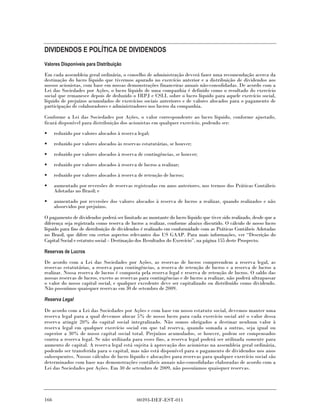 DIVIDENDOS E POLÍTICA DE DIVIDENDOS
Valores Disponíveis para Distribuição

Em cada assembleia geral ordinária, o conselho de administração deverá fazer uma recomendação acerca da
destinação do lucro líquido que tivermos apurado no exercício anterior e a distribuição de dividendos aos
nossos acionistas, com base em nossas demonstrações financeiras anuais não-consolidadas. De acordo com a
Lei das Sociedades por Ações, o lucro líquido de uma companhia é definido como o resultado do exercício
social que remanesce depois de deduzido o IRPJ e CSLL sobre o lucro líquido para aquele exercício social,
líquido de prejuízos acumulados de exercícios sociais anteriores e de valores alocados para o pagamento de
participação de colaboradores e administradores nos lucros da companhia.

Conforme a Lei das Sociedades por Ações, o valor correspondente ao lucro líquido, conforme ajustado,
ficará disponível para distribuição dos acionistas em qualquer exercício, podendo ser:

•     reduzido por valores alocados à reserva legal;
•     reduzido por valores alocados às reservas estatutárias, se houver;
•     reduzido por valores alocados à reserva de contingências, se houver;
•     reduzido por valores alocados à reserva de lucros a realizar;
•     reduzido por valores alocados à reserva de retenção de lucros;

•     aumentado por reversões de reservas registradas em anos anteriores, nos termos dos Práticas Contábeis
      Adotadas no Brasil; e
•     aumentado por reversões dos valores alocados à reserva de lucros a realizar, quando realizados e não
      absorvidos por prejuízos.

O pagamento de dividendos poderá ser limitado ao montante do lucro líquido que tiver sido realizado, desde que a
diferença seja registrada como reserva de lucros a realizar, conforme abaixo discutido. O cálculo de nosso lucro
líquido para fins de distribuição de dividendos é realizado em conformidade com as Práticas Contábeis Adotadas
no Brasil, que difere em certos aspectos relevantes dos US GAAP. Para mais informações, ver “Descrição do
Capital Social e estatuto social – Destinação dos Resultados do Exercício”, na página 155 deste Prospecto.

Reservas de Lucros

De acordo com a Lei das Sociedades por Ações, as reservas de lucros compreendem a reserva legal, as
reservas estatutárias, a reserva para contingências, a reserva de retenção de lucros e a reserva de lucros a
realizar. Nossa reserva de lucros é composta pela reserva legal e reserva de retenção de lucros. O saldo das
nossas reservas de lucros, exceto as reservas para contingências e de lucros a realizar, não poderá ultrapassar
o valor do nosso capital social, e qualquer excedente deve ser capitalizado ou distribuído como dividendo.
Não possuímos quaisquer reservas em 30 de setembro de 2009.

Reserva Legal

De acordo com a Lei das Sociedades por Ações e com base em nosso estatuto social, devemos manter uma
reserva legal para a qual devemos alocar 5% de nosso lucro para cada exercício social até o valor dessa
reserva atingir 20% do capital social integralizado. Não somos obrigados a destinar nenhum valor à
reserva legal em qualquer exercício social em que tal reserva, quando somada a outras, seja igual ou
superior a 30% de nosso capital social total. Prejuízos acumulados, se houver, podem ser compensados
contra a reserva legal. Se não utilizada para esses fins, a reserva legal poderá ser utilizada somente para
aumento de capital. A reserva legal está sujeita à aprovação dos acionistas na assembleia geral ordinária,
podendo ser transferida para o capital, mas não está disponível para o pagamento de dividendos nos anos
subsequentes. Nossos cálculos de lucro líquido e alocações para reservas para qualquer exercício social são
determinados com base nas demonstrações contábeis anuais não-consolidadas elaboradas de acordo com a
Lei das Sociedades por Ações. Em 30 de setembro de 2009, não possuíamos quaisquer reservas.




166                                           00393-DEF-EST-011
 